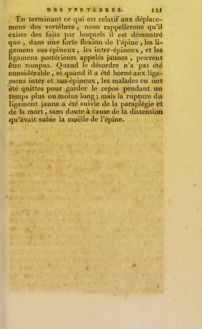 Èn terminant ce qui est relatif aux déplace- mens des vertèbres , nous rappellerons qu’il existe des faits par lesquels il est démontré que , dans une forte flexion de l’épine , les li- gamens sus épineux , les inter-épineux, et les ligamens postérieurs appelés jaunes , peuvent être rompus. Quand le désordre n’a pas été considérable , et quand il a été borné aux liga- inens inter et sus-épineux, les malades en ont été quittes pour garder le repos pendant un temps plus ou moins long ; mais la rupture du ligament jaune a été suivie de la paraplégie et de la mort, sans doute à cause de la distension, qu’avait subie la moelle de l’épine. A #