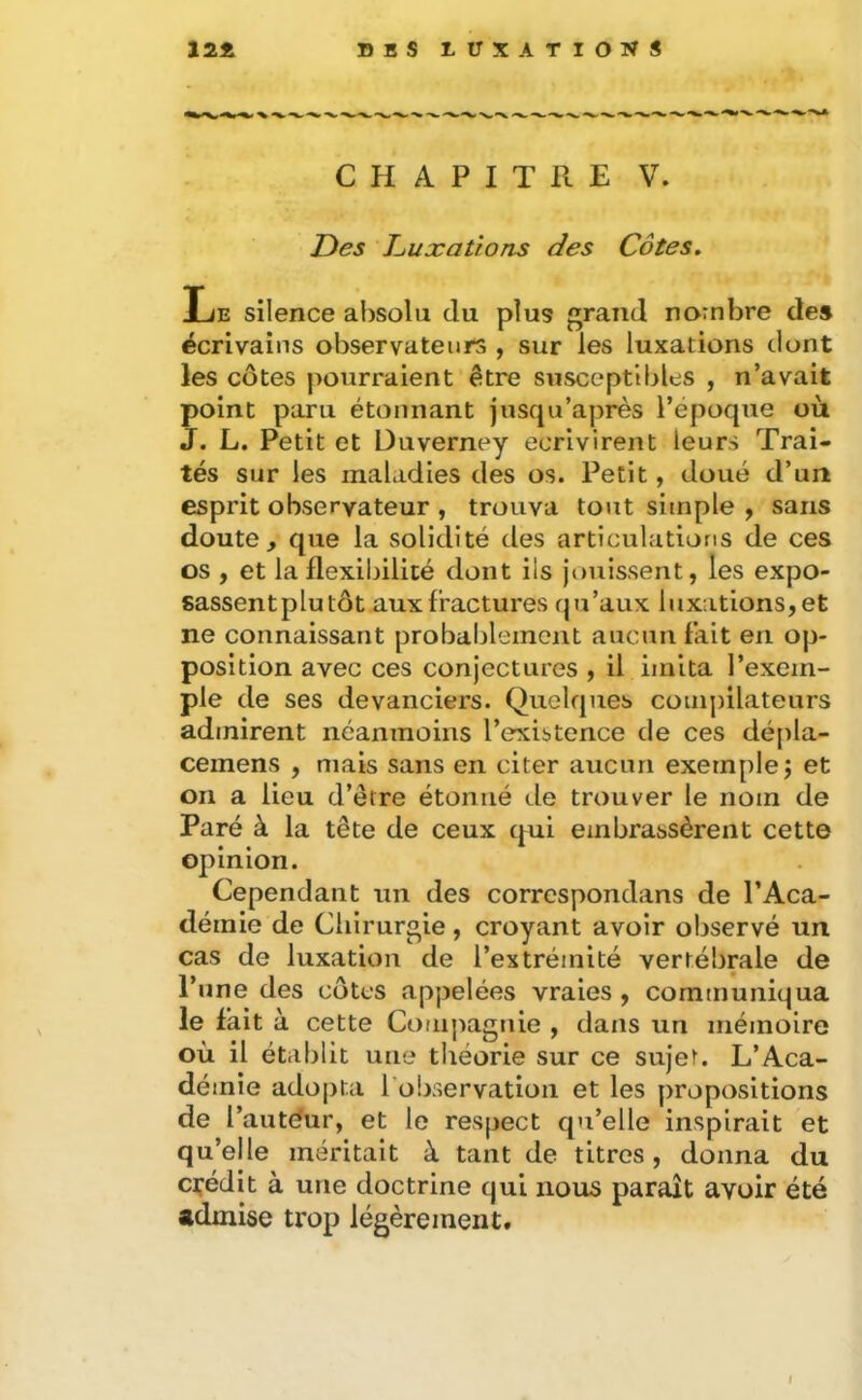 CHAPITRE V. Des T^uxations des Côtes, Le silence alîsolu du plus grand nombre des écrivains observateurs , sur les luxations dont les côtes pourraient être susceptibles , n’avait point paru étonnant jusqu’après l’époque où J. L. Petit et Duverney écrivirent leurs Trai- tés sur les maladies des os. Petit, doué d’un esprit observateur , trouva tout simple , sans doute, que la solidité des articulations de ces os , et la flexibilité dont ils jouissent, les expo- sassent plu tôt aux fractures qu’aux luxations,et ne connaissant probablement aucun fait en op- position avec ces conjectures , il imita l’exem- ple de ses devanciers. Quelques compilateurs admirent néanmoins l’existence de ces dépla- cemens , mais sans en citer aucun exemple j et on a lieu d’être étonné de trouver le nom de Paré à la tête de ceux qui embrassèrent cette opinion. Cependant un des correspondans de l’Aca- démie de Chirurgie, croyant avoir observé un cas de luxation de l’extrémité vertébrale de l’une des côtes appelées vraies , communiqua le fait à cette Compagnie , dans un mémoire où il établit une théorie sur ce sujet. L’Aca- démie adopta l'observation et les propositions de l’autéur, et le respect qu’elle inspirait et qu’elle méritait à tant de titres, donna du crédit à une doctrine qui nous paraît avoir été admise trop légèrement. I