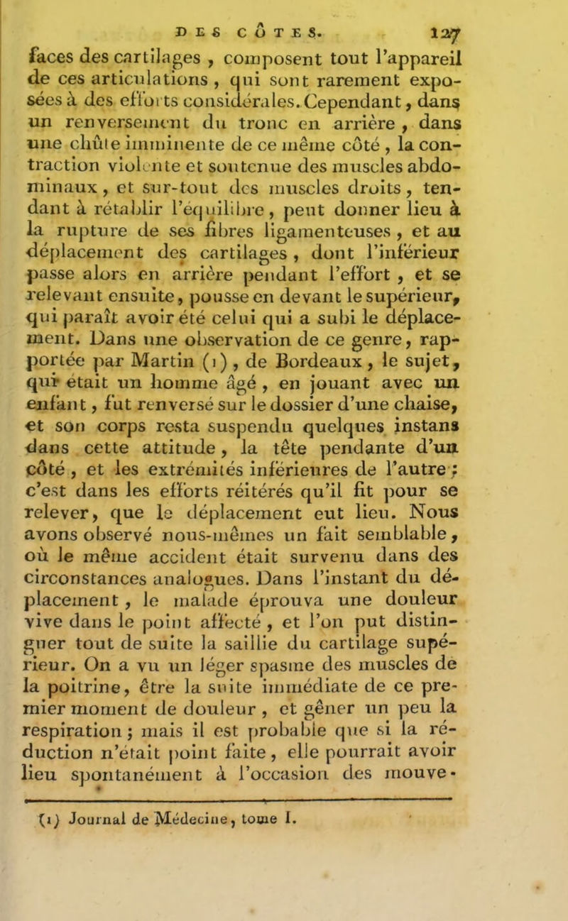 DEfi COTES. 12/jr faces des cartilages , composent tout l’appareil de ces articulations , qui sont rarement expo- sées à des efiorts coasidérales. Cependant, dans un renversement du tronc en arrière f dans une chute imminente de ce même côté , la con- traction violi iUe et soutenue des muscles abdo- minaux , et sur-tout des muscles droits, ten- dant à rétablir l’équililne, peut donner lieu à la ruptiire de ses hbres ligamenteuses , et au dé[)lacement des cartilages, dont l’inférieur passe alors en arrière pendant l’effort , et se relevant ensuite, pousse en devant lesupérieur^ qui paraît avoir été celui qui a subi le déplace- ment. Dans une observation de ce genre, rap- portée par Martin (i) , de Bordeaux , le sujet, quT était un homme âgé , en jouant avec un enfant, fut renversé sur le dossier d’une chaise, €t son corps resta suspendu quelques instans dans cette attitude, la tête pendante d’un côté , et les extrémités inferieures de l’autre ; c’est dans les efforts réitérés qu’il fit ])Our se relever, que le déplacement eut lieu. Nous avons observé nous-mêmes un fait semblable , où le même accident était survenu dans des circonstances analogues. Dans l’instant du dé- placement , le malade éprouva une douleur vive dans le point affecté , et l’on put distin- guer tout de suite la saillie du cartilage supé- rieur. On a vu un léger s])asme des muscles de la poitrine, être la suite immédiate de ce pre- mier moment de douleur , et gêner un peu la respiration; mais il est probable que si la ré- duction n’éfait |)oint faite, elle pourrait avoir lieu spontanément à l’occasion des mouve* ti} Journal de Médecine, tome I.