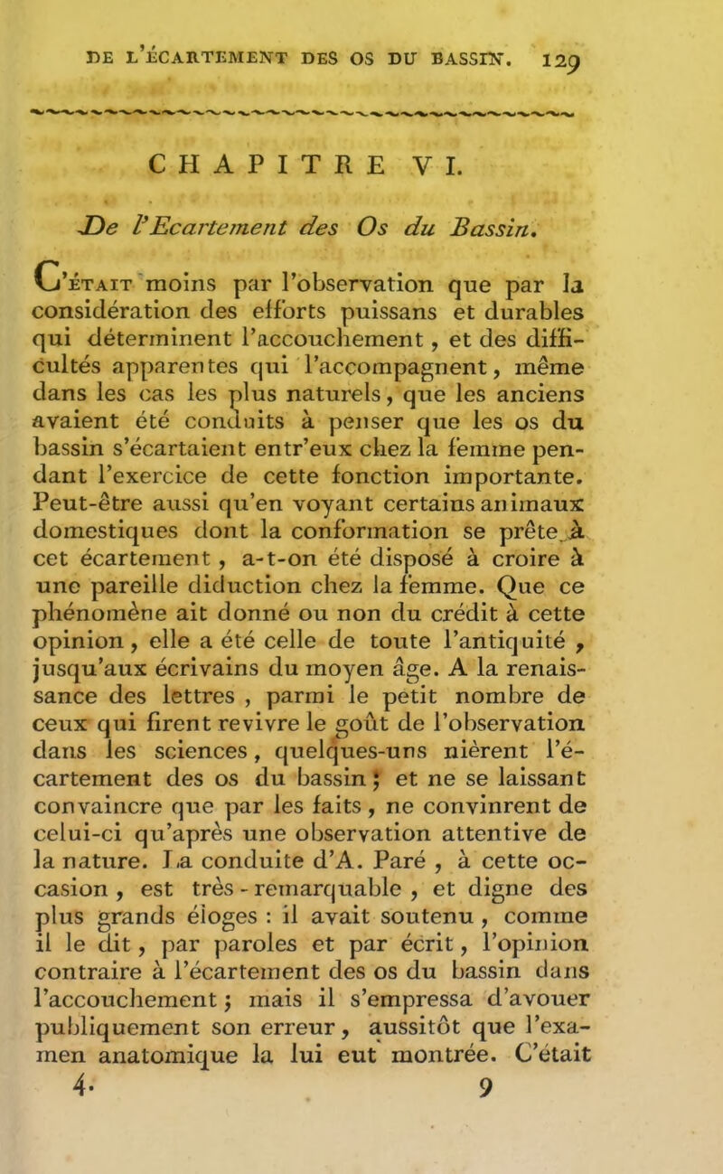 DE l’Écartement des os du bassin. i2p CHAPITRE VI. JDe VEcartement des Os du Bassin, Cj'ÉTAIT moins par l’observation que par la considération des efforts puissans et durables qui déterminent l’accouchement, et des diffi- cultés apparentes qui l’accompagnent, même dans les cas les plus naturels, que les anciens avaient été conduits à penser que les os du bassin s’écartaient entr’eux chez la femme pen- dant l’exercice de cette fonction importante. Peut-être aussi qu’en voyant certains animaux domestiques dont la conformation se prête .à cet écartement , a-t-on été disposé à croire à une pareille diduction chez la femme. Que ce phénomène ait donné ou non du crédit à cette opinion, elle a été celle de toute l’antiquité , jusqu’aux écrivains du moyen âge. A la renais- sance des lettres , parmi le petit nombre de ceux qui firent revivre le goût de l’observation dans les sciences, quelques-uns nièrent l’é- cartement des os du bassin J et ne se laissant convaincre que par les faits , ne convinrent de celui-ci qu’après une observation attentive de la nature. I.a conduite d’A. Paré , à cette oc- casion , est très - remarquable , et digne des plus grands éloges : il avait soutenu , comme il le dit, par paroles et par écrit, l’opinion contraire à l’écartement des os du bassin dans l’accouchement j mais il s’empressa d’avouer publiquement son erreur, aussitôt que l’exa- men anatomique la lui eut montrée. C’était 4. 9