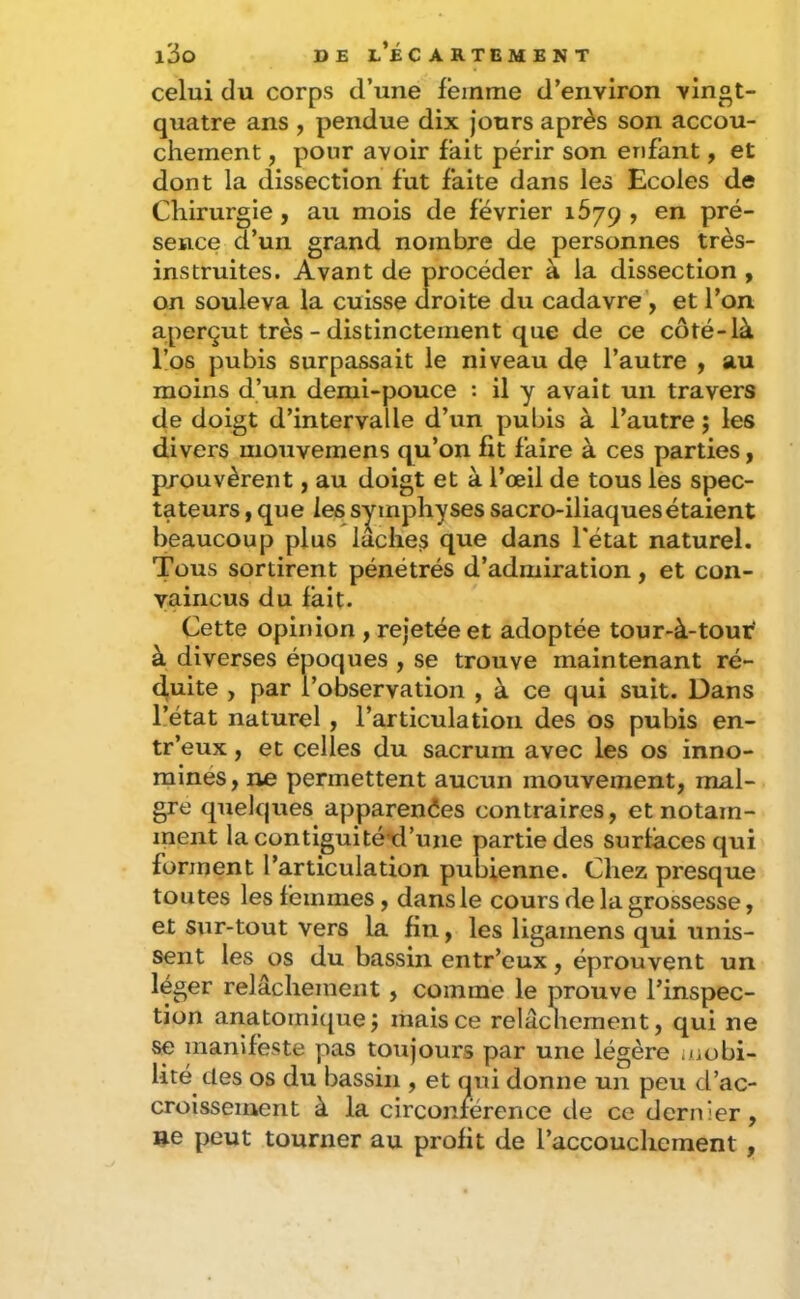 celui du corps d’une femme d’environ vingt- quatre ans , pendue dix jours après son accou- chement , pour avoir fait périr son enfant, et dont la dissection fut faite dans les Ecoles de Chirurgie, au mois de février 1679 , en pré- sence d’un grand nombre de personnes très- instruites. Avant de procéder à la dissection , on souleva la cuisse droite du cadavre', et l’on aperçut très - distinctement que de ce coté-là l’os pubis surpassait le niveau de l’autre , au moins d’un demi-pouce : il y avait un travers de doigt d’intervalle d’un pubis à l’autre j les divers mouvemens qu’on fit faire à ces parties, prouvèrent, au doigt et à l’œil de tous les spec- tateurs , que les symphyses sacro-iliaques étaient beaucoup plus lâches que dans l'état naturel. Tous sortirent pénétrés d’admiration , et con- vaincus du fait. Cette opinion , rejetée et adoptée tour-à-tour' à diverses époques , se trouve maintenant ré- duite , par l’observation , à ce qui suit. Dans l’état naturel, l’articulation des os pubis en- tr’eux, et celles du sacrum avec les os inno- mines, ne permettent aucun mouvement, mai- gre quelques apparences contraires, et notam- ment la contiguité*d’une partie des surfaces qui forment l’articulation pubienne. Chez presque toutes les femmes, dans le cours de la grossesse, et sur-tout vers la fin, les ligamens qui unis- sent les os du bassin entr’eux, éprouvent un léger relâchement, comme le prouve l’inspec- tion anatomique j mais ce relâcliement, qui ne se manifeste pas toujours par une légère i/iobi- lité des os du bassin , et qui donne un peu d’ac- croissement à la circonférence de ce dernier, ne peut tourner au profit de l’accouchement,