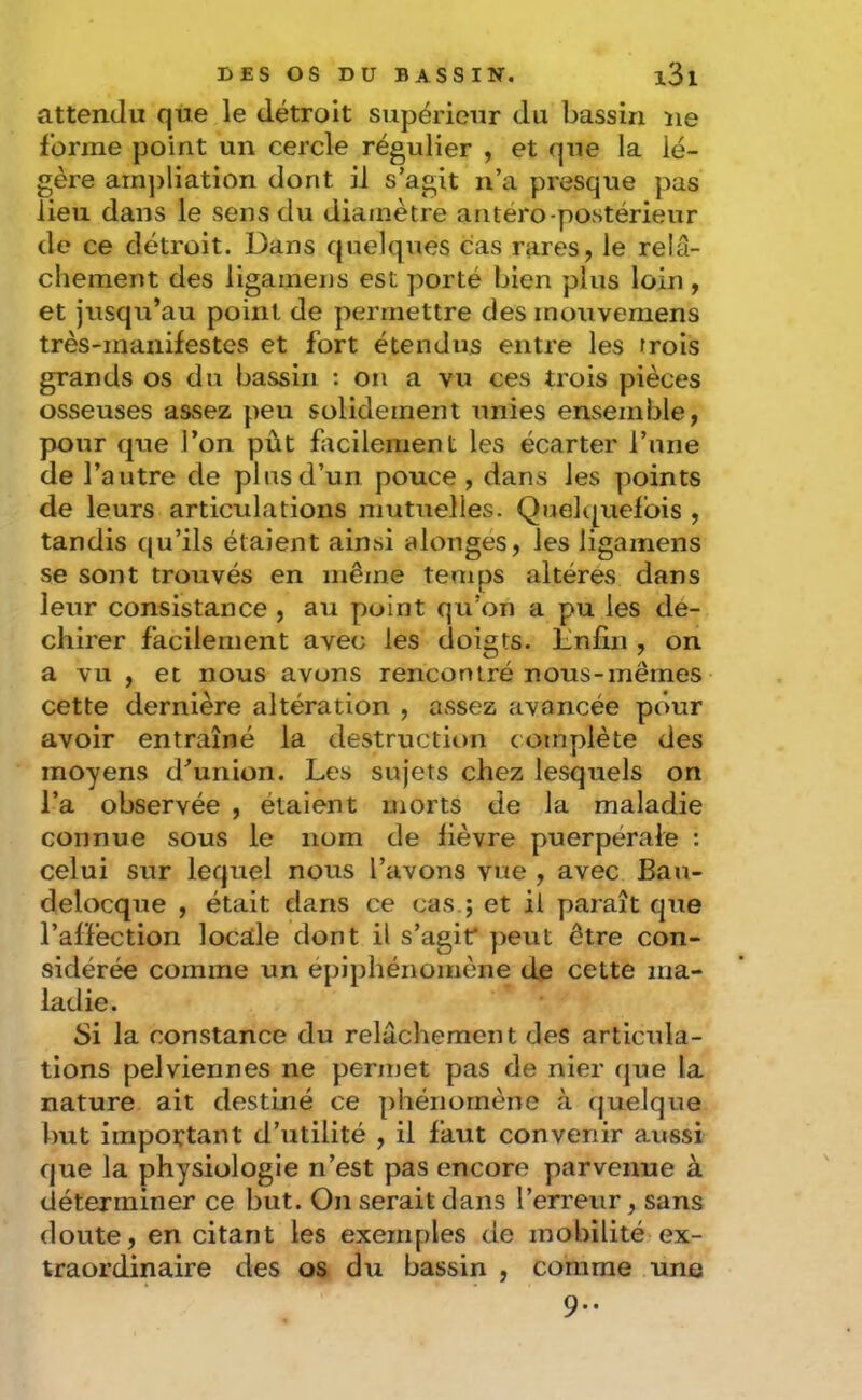 attendu que le détroit supérieur du bassin ne forme point un cercle régulier , et que la lé- gère arn])liation dont il s’agit n’a presque pas lieu dans le sens du diamètre antéro-postérieur de ce détroit. Dans quelques cas rares, le relâ- chement des ligamens est porté bien plus loin , et jusqu’au point de permettre des mouvernens très-manifestes et fort étendus entre les trois grands os du bassin ; on a vu ces trois pièces osseuses assez peu solidement unies ensemble, pour que l’on pût facilement les écarter rnne de l’autre de pbisd’un pouce , dans les points de leurs articulations mutuelles. Quekpiefois , tandis qu’ils étaient ainsi alongés, les ligamens se sont trouvés en même temps altères dans leur consistance , au point qu’on a pu les dé- chirer facilement avec les doigts. Linfin , on a vu , et nous avons rencontré nous-mêmes cette dernière altération , assez avancée pour avoir entraîné la destruction coinydète des moyens d’union. Les sujets chez lesquels on l’a observée , étaient morts de la maladie connue sous le nom de lièvre puerpérale : celui sur lequel nous l’avons vue , avec Bau- delocque , était dans ce cas.j et il paraît que l’affection locade dont il s’agit* peut être con- sidérée comme un épiphénomène de cette ma- ladie. Si la constance du relâchement des articula- tions pelviennes ne permet pas de nier que la nature ait destiné ce phénomène à quelque but impoftant d’utilité , il faut convenir aussi que la physiologie n’est pas encore parvenue à déterminer ce but. On serait dans l’erreur, sans doute, en citant les exemples de mobilité ex- traordinaire des os du bassin , comme une 9..