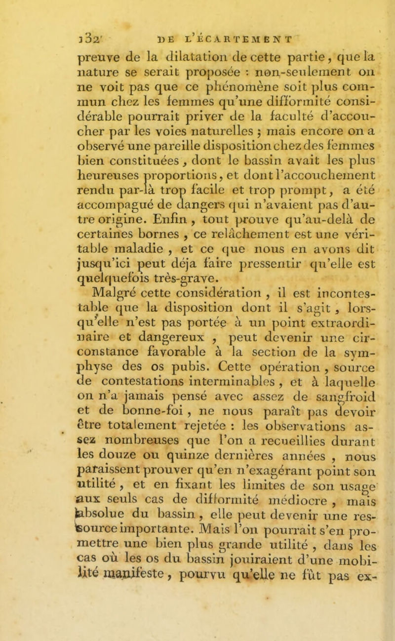preuve de la dilatation de cette partie, que la nature se serait proposée : non-seulement on ne voit pas que ce phénomène soit plus com- mun chez les femmes qu’une difformité consi- dérable pourrait priver de la faculté d’accou- cher par les voies naturelles j mais encore on a observé une pareille disposition chez des femmes bien constituées, dont le bassin avait les plus heureuses proportions, et dont l’accouchement rendu par-là trop facile et trop prompt, a été accompagué de dangers qui n’avaient pas d’au- tre origine. Enfin , tout prouve qu’au-delà de certaines bornes , ce relâchement est une véri- table maladie , et ce c|ue nous en avons dit jusqu’ici peut déjà faire pressentir qu’elle est quek|uefois très-grave. Malgré cette considération , il est incontes- table (pie la disposition dont il s’agit, lors- qu’elle n’est pas portée à un point extraordi- naire et dangereux , peut devenir une cir- constance favorable à la section de la svm- physe des os pubis. Cette opération , source de contestations interminables , et à laquelle on n’a jamais pensé avec assez de sangfroid et de bonne-foi , ne nous paraît pas (devoir être totalement rejetée : les observations as- sez nombreuses que l’on a recueillies durant les douze ou quinze dernières années , nous paraissent prouver qu’en n’exagérant point son utilité , et en fixant les limites de son usage aux seuls cas de difformité médiocre , mais b-bsolue du bassin, elle peut devenir une res- teourceimportante. Mais l’on pourrait s’en pro- mettre une bien plus grande utilité , dans les cas où les os du bassin jouiraient d’une mobi- lité manifeste, pourvu qu’elle ne fût pas ex-