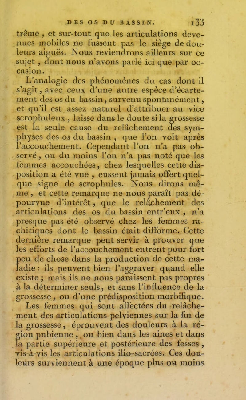 trême , et sur-tout que les articulations deve- nues mobiles ne fassent pas le siège de dou- leurs aiguës. Nous reviendrons ailleurs sur ce sujet , dont nous n’avons parlé ici que par oc- casion. L’analogie des phénomènes du cas dont il s’agit, avec ceux d’une autre espèce d’écarte- ment des os du bassin, survenu spontanément, et qu’il est assez naturel d’attribuer au vice scrophuleux , laisse dans le doute si la grossesse est la seule cause du relâchement des sym- ])hyses des os du bassin , rjue l’on voit après l’accouchement. Cependant l’on n’a pas ob- servé, ou du moins l’on n’a pas noté que les femmes accouchées, chez lesquelles cette dis- position a été vue , eussent jamais offert quel- que signe de scrophules. Nous dirons mê- me , et cette remarque ne nous paraît pas dé- pourvue d’intérêt, que le relâchement des ' articulations des os du bassin entr’eux , n’a presque pas été observé chez les femmes ra- chitiques dont le bassin était difforme. Cette dernière remarque peut servir à prouver que les efforts de l’accouchement entrent pour fort peu de chose dans la production de cette ma- ladie : ils peuvent bien l’aggraver quand elle existe ; mais ils ne nous paraissent pas propres à la déterminer seuls, et sans l’influence de la grossesse , ou d’une prédisposition morbifique. Les femmes qui sont affectées du relâche- ment des articulations pelviennes sur la fin de la grossesse, éprouvent des douleurs à la ré- gion pubienne ,, ou bien dans les aines et dans la partie supérieure et postérieure des fesses , vis-à-vis les articulations ilio-sacrées. Ces dou- leurs surviennent à une époque plus ou moins