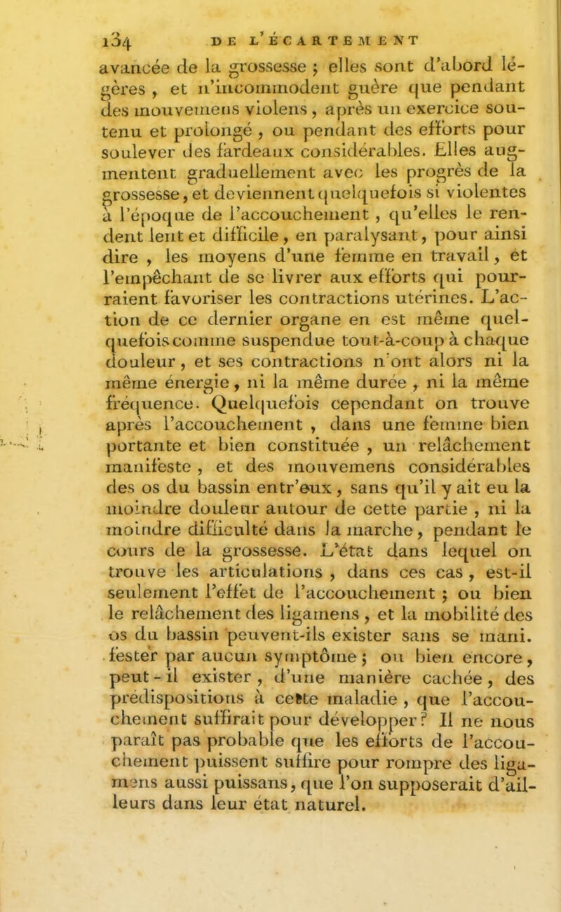 l3/|. D J3 Jl’ É C A R T E M E N T avancée de la grossesse j elles sont d’abord lé- gères , et n’incoininodent guère (|ue pendant des mouveinens violens , après un exercice sou- tenu et prolongé , ou pendant des efforts pour soulever des fardeaux considérables. Elles aug- mentent graduellement avec les progrès de la grossesse, et deviennent(juelfj^uefois si violentes à l’époque de l’accouchement , qu’elles le ren- dent lent et difficile , en paralysant, pour ainsi dire , les moyens d’une femme en travail, et remjvechant de se livrer aux efforts qui pour- raient favoriser les contractions utérines. L’ac- tion de ce dernier organe en est même quel- quefoiscomme suspendue tout-à-coup à chaque douleur, et ses contractions n’ont alors ni la même énergie, ni la même durée ^ ni la même fréquence. Quel(|uefois cependant on trouve après l’accouchement , dans une femme bien portante et bien constituée , un relâchement manifeste , et des mouvemens considérables des os du bassin entr’oux, sans qu’il y ait eu la moindre douleur autour de cette partie , ni la moindre difficulté dans la marche, pendant le cours de la grossesse. L’état dans lequel on trouve les articulations , dans ces cas , est-il seulement l’effet de raccouchement j ou bien le relâchement des ligamens , et la mobilité des os du bassin peuvent-ils exister sans se mani. fester par aucun sytuptôme; ou bien encore, peut - il exister, d’une manière cachée, des prédispositions à ceMe maladie , que raccou- chement suffirait pour développer? Il ne nous paraît pas probable que les efforts de l’accou- chement ])uissent suffire pour rompre des Hga- ruens aussi puissans, que l’on supposerait d’ail- leurs dans leur état naturel.