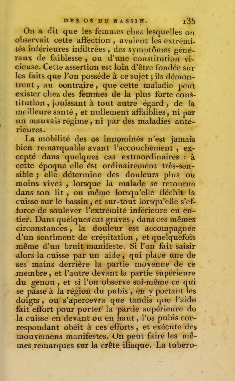 On a dit que les femmes chez lesquelles on observait cette affection , avaient les extrémi- tés inférieures infiltrées, des symptômes géné- raux de faiblesse , ou d’une constitution vi- cieuse. Cette assertion est loin d’être fondée sur les faits que l’on possède à ce sujet j ils démon- trent , au contraire, que cette maladie peut exister chez des femmes de la plus forte cons- titution , jouissant à tout autre égard , de la meilleure santé, et nullement affaiblies, ni par un mauvais régime, ni par des maladies anté- rieures. La mobilité des os innommés n’est jamais bien remarquable avant l’accouchement , ex- cepté dans quelques cas extraordinaires : à cette époque elle ést ordinairement très-sen- sible ; elle détermine des douleurs plus ou moins vives , lorsque la malade se retourne dans son lit , ou même lorsqu’elle fléchit la cuisse sur le bassin, et sur-tout lorsqu’elle s’ef- force de soulever l’extrémité inférieure en en- tier. Dans quelques cas graves, dans ces mêmes circonstances, la douleur est accompagnée d’un sentiment de crépitation , et quelquefois même d’un bruit manifeste. Si l’on fait saisir alors la cuisse par un aide, qui place une de ses mains derrière la partie moyenne de ce membre, et l’autre devant la partie supérieure du genou , et si l’on observe soi-même ce qui se passe à la région du pu lus , en y portant les doigts , ou s’apercevra que tandis que l’aide fait effort pour porter’ la partie supérieure de la cuisse en devant ou en haut, l’os pubis cor- respondant obéit à ces efforts, et exécute des mouvemens manifestes. On peut faire les mê- mes.remarques sur la crête iliaque. La tubéro-