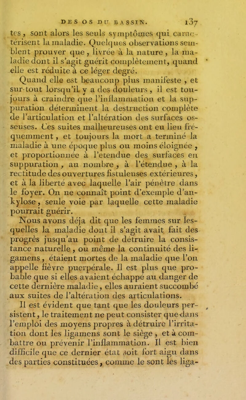 tes, sont alors les seuls symptômes (pii carac-- térisent la maladie. Quekjues observations sem- blent prouver (|ue, livrée à la nature , la ma- ladie dont il s’agit guérit complètement, t|uand elle est réduite à ce léger degré. Quand elle est beaucoup plus manifeste , et sur-tout lorsqu’il y a des douleurs , il est tou- jours à craindre que l’inflammalion et la sup- puration déterminent la destruction complète de l’articulation et l’altération des surfaces os- seuses. Ces suites malheureuses ont eu lieu Ifé- quemment, et toujours la mort a terminé la nialadie à une époque plus ou moins éloignée , et proportionnée à l’etendue des surfaces eu suppuration , au nombre , à l’étendue , à la rectitude des ouvertures fîstuleuses extérieures, et à la liberté avec laquelle l’air pénètre dans le foyer. On ne connaît point d’exemple d’an- kylose, seule voie par laquelle cette maladie pourrait guérir. Nous avons déjà dit que les femmes sur les- quelles la maladie dont il s’agit avait fait des progrès juscju’au point de détruire la consis- tance naturelle, ou même la continuité des li- garaens , étaient mortes de la maladie que l’on appelle lièvre puerpérale. Il est plus que pro- bable que si elles avaient échappé au danger de cette dernière maladie, elles auraient succombé aux suites de l’altération des articulations. Il est évident que tant c{ue les douleurs per- sistent , le traitement ne peut consister quedans l’emploi des moyens propres à détruire l’irrita- tion dont les ligamens sont le siège , et à com- battre ou prévenir rinllammation. Il est lûen difficile que ce dernier état soit fort aigu dans des parties constituées, comme le sont lés liga-