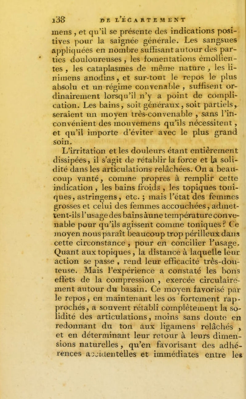 mens , et qu’il se présente des indications posi- tives pour la saignée générale. Les sangsues appliquées en nombre suffisant autour des par- ties douloureuses , les fomentations émollien- tes , les cataplasmes de même nature , les li- nimens anodins, et sur-tout le repos le plus absolu et un régime convenal)le , suffisent or- dinairement lorsqu’il n’y a point de compli- cation. Les bains, soit généraux, soit partiels, seraient un moyen très-convenable , sans l’in- convénient des mouvemens qu’ils nécessitent, et qu’il importe d’éviter avec le plus grand soin. L’irritation et les douleurs étant entièrement dissipées, il s’agit de rétablir la force et la soli- dité dans les articulations relâchées. On a beau- coup vanté, comme propres à remplir cette indication , les bains froids , les topiques toni- ques, astringens, etc. j mais l’état des femmes grosses et celui des femmes accouchées, admet- tent-ils l’usage des bains àune température conve- nable pour qu’ils agissent comme toniques ? Ce moyen nous paraît beaucoup trop périlleux dans cette circonstance , pour en concilier Tusage. Quant aux topiques, la distance à laquelle leur action se passe , rend leur efficacité très-dou- teuse. Mais l’expérience a constaté les bons effets de la compression , exercée circulaire- ment autour du bassin. Ce moyen favorisé par le repos, en maintenant les os fortement rap- prochés, a souvent rétabli complètement la so- lidité des articulations, moins sans doute en redonnant du ton aux ligamens relâchés , et en déterminant leur retour à leurs dimen- sions naturelles, qu’en favorisant des adhé- rences acjidentelles et immédiates entre les