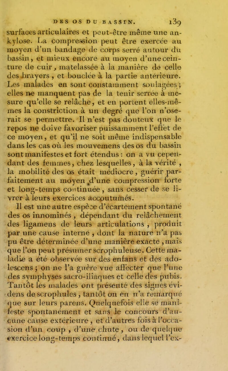 surfaoes articulaires et peut-être même une an- kylosé. IjSl compression peut être exercée au moyen d’un bandage de corps serré autour du bassin, et mieux encore au moyen d’une cein- ture de cuir^ matelassée à la manière de celle des Jjrayers , et bouclée à la partie antérieure. Les malades en sont constamment SA^ulagées ; elles i>e manquent pas de la tenir serree à me- sure qu’elle se relâche, et en portent elles-mê- mes la constriction à un degré que l’on n’ose- rait se permettre. Il n’est pas douteux que le repos ne doive favoriser puissamment l’eflet de ce moyen, et qu’il ne soit même indispensable dans les cas où les mouvemens des os du bassin sont manifestes et fort étendus: on a vu cepeit- dant des femmes, chez lesquelles, à la vérité , la mobilité des os était médiocre , guérir par- faitement au moyen ^d’une compression forte et long-temps continuée, sans cesser de se li- vrer à leurs exercices accputumés. Il est une autre espèce d’écartement spontané des os innommés , dépendant du relâchement des ligamens de leurs articulations , produit par une cause interne , dont la nature n’a pas pu être déterminée d’une manière exacte ,inais que l’on peut présumer scrophuleuse. Cette ma- ladie a été observée sur des enfans et des ado- lescens ; on ne l’a guère vue affecter que l’iine des symphyses sacro-iliarpies et celle des pubis. Tantôt les malades ont présenté des signes évi- dens de sciophules , tantôt on en n’a remarqué (jue sur leurs parens. Quelquefois elle se mani- feste spontanément et sans le concours d’air- CLine cause extérieure , et d’autres fois à l’occa- sion trun coup , d’une chute , ou de quehjue exercice long-temps continué, dans lequel l’ex-
