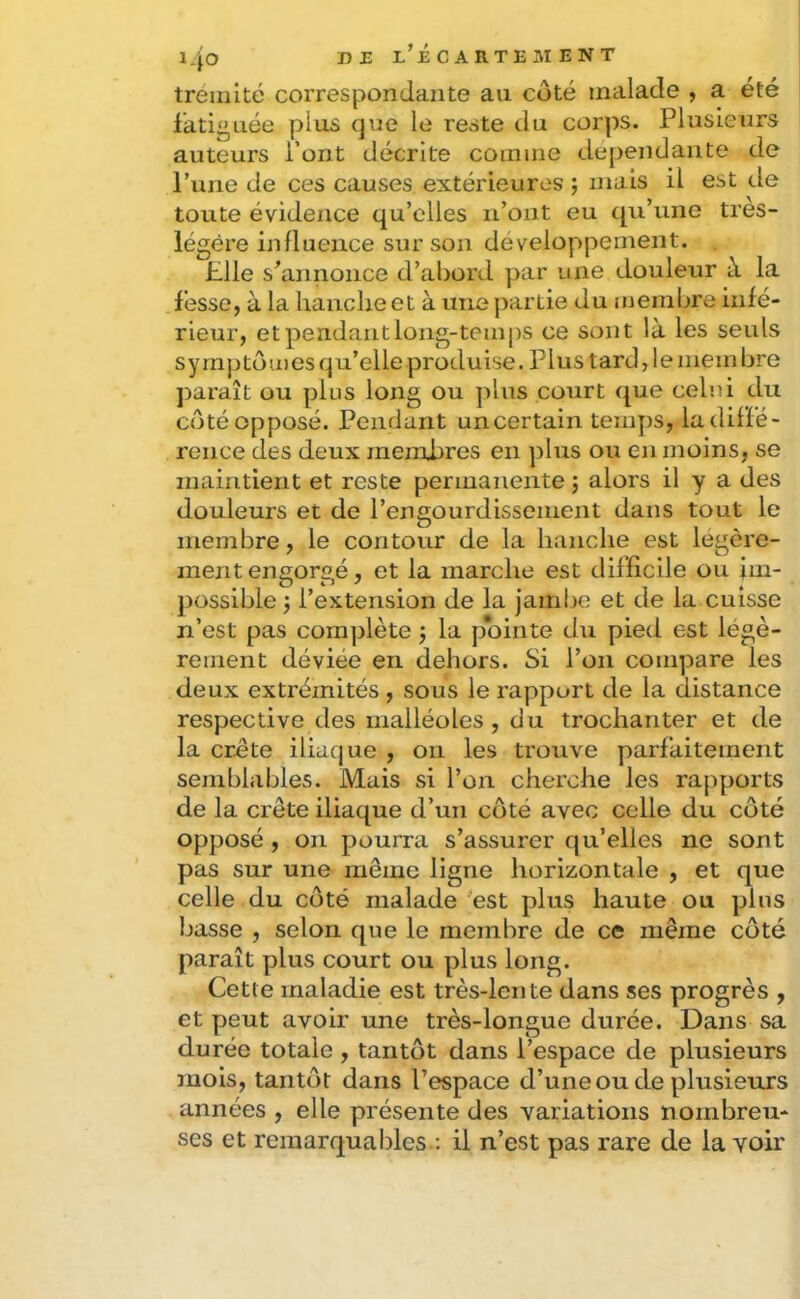 treiiiité correspondante au côté malade , a été fatiguée plus que le reste du corps. Plusieurs auteurs Pont décrite comme dépendante de l’une de ces causes extérieures ; mais il est de toute évidence qu’elles n’ont eu qu’une très- légére influence sur son développement. Plie s’annonce d’abord par une douleur à la fesse, à la hanche et à une partie du membre infé- rieur, et pendant long-temps ce sont là les seuls symptômes qu’elle produise. Plus tard, le membre jDaraît ou plus long ou ])lns court que celui du côté opposé. Peiiflunt un certain temj)S, la diffé- rence des deux membres en plus ou en moins, se maintient et reste permanente j alors il y a des douleurs et de l’engourdissement dans tout le membre, le contour de la hanche est légère- ment engorgé, et la marche est difficile ou im- possible J l’extension de la jambe et de la cuisse n’est pas complète j la pointe du pied est légè- rement déviée en dehors. Si l’on compare les deux extrémités , sous le rapport de la distance respective des malléoles , du trochanter et de la crête iliaque , on les trouve parfaitement semblables. Mais si l’on cherche les rapports de la crête iliaque d’un côté avec celle du côté opposé , on pourra s’assurer qu’elles ne sont pas sur une même ligne horizontale , et que celle du côté malade est plus haute ou plus basse , selon que le membre de ce même côté paraît plus court ou plus long. Cette maladie est très-lente dans ses progrès , et peut avoir une très-longue durée. Dans sa durée totale , tantôt dans l’espace de plusieurs mois, tantôt dans l’espace d’une ou de plusieurs années , elle présente des variations nombreu- ses et remarqua Ides.: il n’est pas rare de la voir