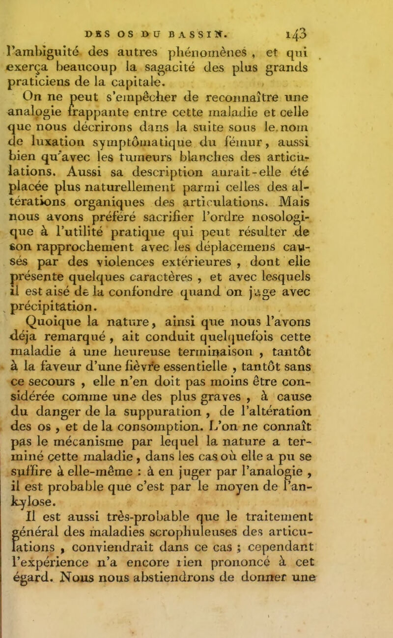 ramhigiiité. des autres phénomènes , et qui exerça beaucoup la sagacité des plus grands praticiens de la capitale. On ne peut s’empêcher de reconnaître une analogie frappante entre cette maladie et celle que nous décrirons dans la suite sous le. nom de luxation symptomatique du fémur, aussi bien qu'avec les tumeurs blanches des articu- lations. Aussi sa description aurait-elle été placée plus naturellement parmi celles des al- térations organiques des articulations. Mais nous avons préféré sacrifier l’ordre nosologi- que à l’utilité pratique qui peut résulter .de son rapprochement avec les déplaceniens cau- sés par des violences extérieures , dont elle présente quelques caractères , et avec lesquels il est aisé de la confondre quand on jage avec ^ précipitation. Quoique la nature, ainsi que nous l’avons déjà remarqué , ait conduit quehjuelbis cette maladie à une heureuse terminaison , tantôt à la faveur d’une fièvfe essentielle , tantôt sans ce secours , elle n’en doit pas moins être con- sidérée comme une des plus graves , à cause du danger de la suppuration , de l’altération des os , et de la consomption. L’on ne connaît pas le mécanisme par lequel la nature a ter- miné cette maladie , dans les cas où elle a pu se suffire à elle-même : à en juger par l’analogie , il est probable que c’est par le moyen de f’an- kylose. Il est aussi très-probable que le traitement Îgénéral des maladies scrophuleuses des articu- ations , conviendrait dans ce cas ; cependant l’expérience n’a encore lien prononcé à cet égard. Nous nous abstiendrons de donner une