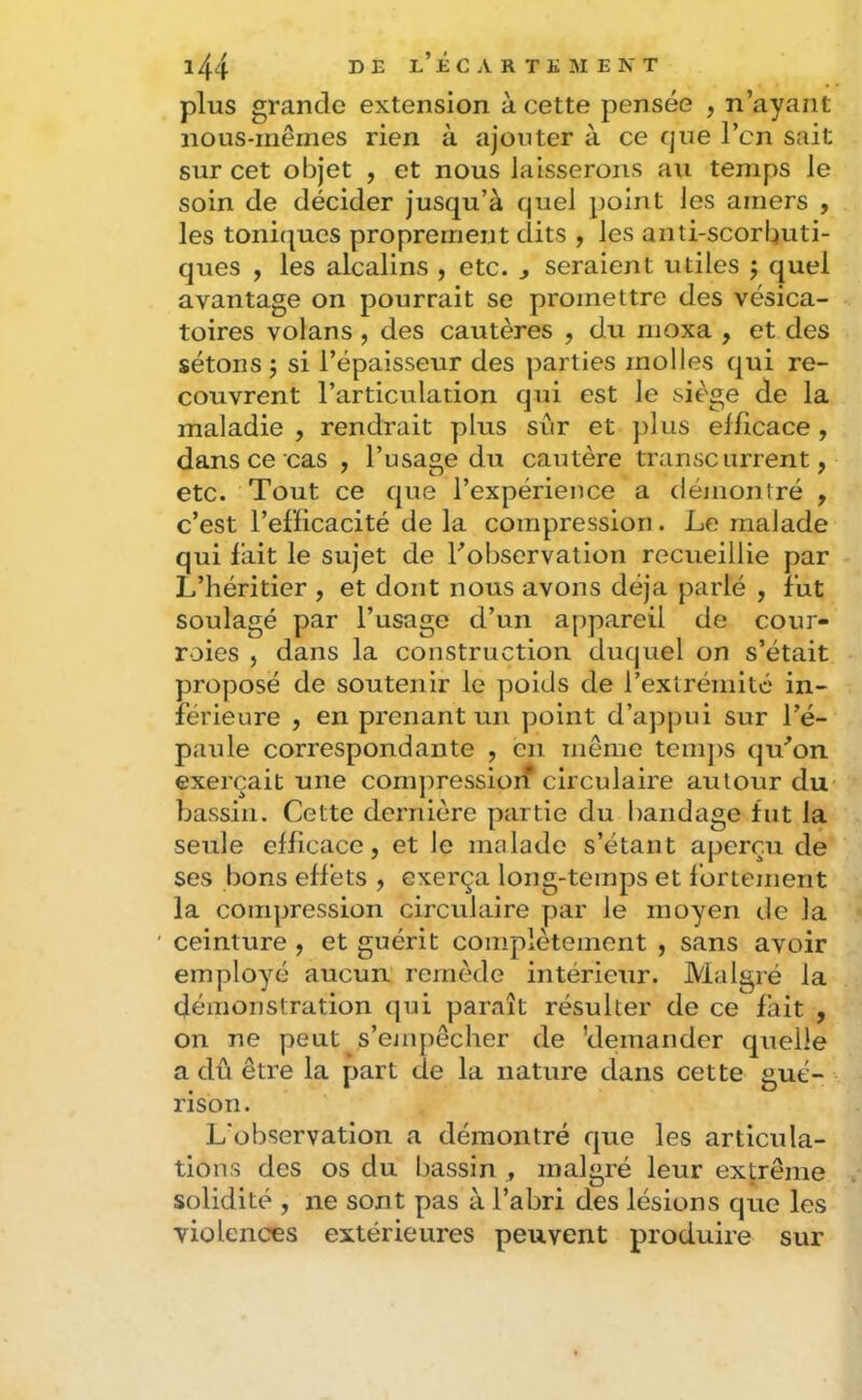 plus grande extension à cette pensée , n’ayant nous-mêmes rien à ajouter à ce que l’cn sait sur cet objet , et nous laisserons au temps le soin de décider jusqu’à quel point les amers , les toni(|ues proprement dits , les anti-scorbuti- ques , les alcalins , etc. , seraient utiles j quel avantage on pourrait se promettre des vésica- toires volans , des cautères , du moxa , et des sétons 3 si l’épaisseur des parties molles qui re- couvrent l’articulation qui est le siège de la maladie , rendrait plus sûr et plus efficace , dans ce cas , l’usage du cautère transcarrent, etc. Tout ce que l’expérience a démontré , c’est l’efficacité de la compression. Le malade qui fait le sujet de f observation recueillie par L’héritier , et dont nous avons déjà parlé , fut soulagé par l’usage d’un appareil de cour- roies , dans la construction duquel on s’était proposé de soutenir le poids de l’extrémité in- férieure , en prenant un point d’ajjpui sur l’é- paule correspondante , en même temjis qu’on exerçait une compressioif circulaire autour du bassin. Cette dernière partie du bandage fut la seule efficace, et le malade s’étant aperçu de ses bons effets , exerça long-temps et fortement la compression circulaire par le moyen de la ' ceinture , et guérit complètement , sans avoir employé aucun remède intérieur. Malgré la démonstration qui paraît résulter de ce fait , on ne peut s’empêcher de 'demander quelle a dû être la part de la nature dans cette gué- rison. L'observation a démontré que les articula- tions des os du bassin , malgré leur extrême solidité , ne sont pas à l’abri des lésions que les violences extérieures peuvent produire sur