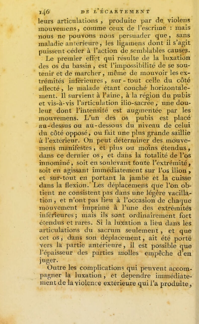 leurs articulations , produite par de, violens inouveuiens, comme ceux de l’escrime : mais nous ne pouvons nous persuader que, sans maladie anterieure, les ligamens dont il s’agit puissent céder à l’action de semblables causes. Le premier efFct qui résulte de la luxation des os du bassin, est l’impossibilité de se sou- tenir et de marcher, même de mouvoir les ex- trémités inférieures , sur - tout celle du côté affecté , le malade étant couché horizontale- ment. Il survient à l’aine, à la région du pubis et yis-à-vis Tarticiilation ilio-sacrée, une dou- leur dont l’intensité est augmentée par les mouvemens. L’un des os pubis est placé au-dessus ou au-dessous du niveau de celui du côté opposé, ou fait une plus grande saillie à l’extérieur. On peut déterminer des mouve- mens manifestes, et plus ou moins étendus, dans ce dernier os, et dans la totalité de l’os innominé, soit en soulevant foute l’extrémité, soit en agissant immédiatement sur l’os ilion , et sur-tout en portant la jambe et la cuisse dans la flexion.’ Les déplacement que l’on ob- tient ne consistent pas dans une légère vacilla- tion , et n’ont pas lieu à l’occasion de chaque mouvement imprimé à l’une des extrémités inférieures j mais ils sont ordinairement fort étendus et rares. Si la luxation a lieu dans les articulations du sacrum seulement , et que cet os, dans son déplacement, ait été porté vers la partie antérieure , il est possible que l’épaisseur des parties molles empêche d en juger. Outre les complications qui peuvent accom- pagner la luxation, et dépendre immédiate- ment de la violence extérieure qui l’a produite,
