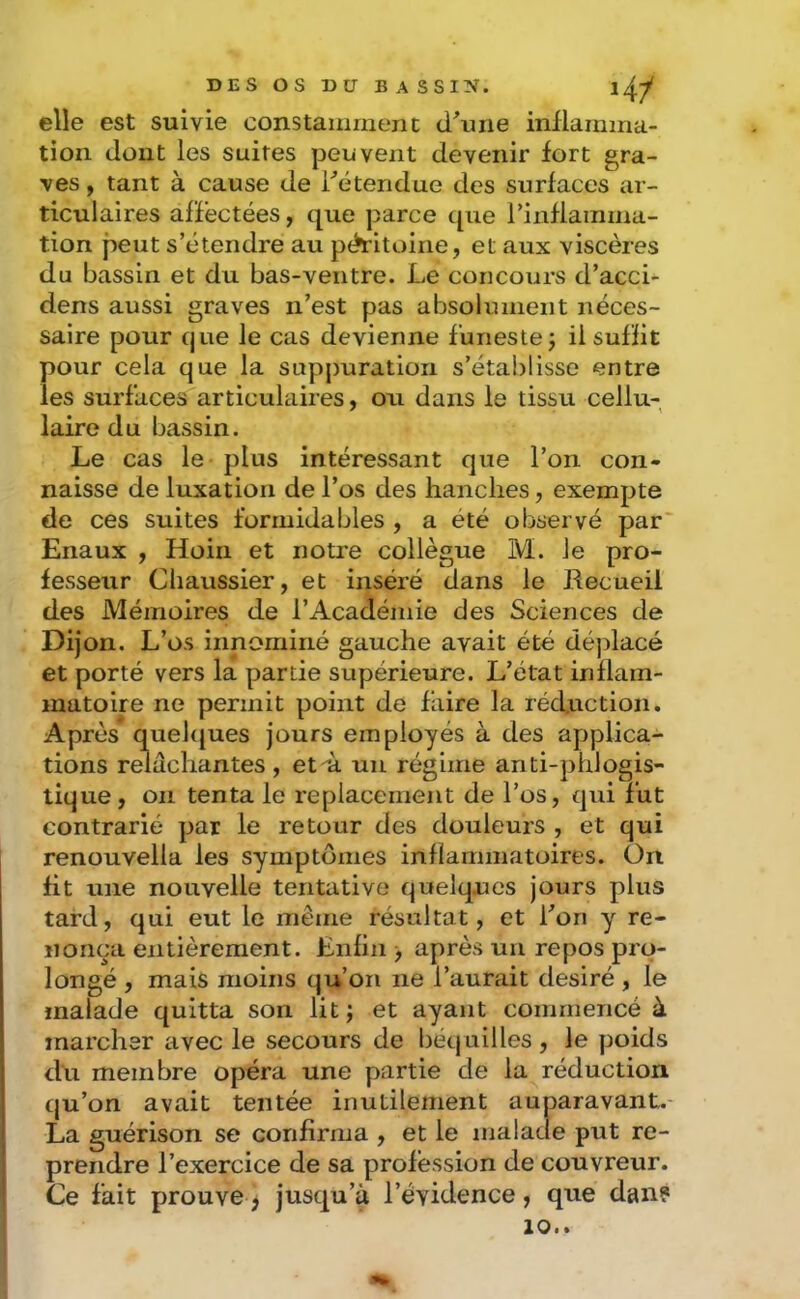 elle est suivie constamment d\uie iniiamma- tion dont les suites peuvent devenir fort gra- ves , tant à cause de détendue des surfaces ar- ticulaires affectées, que parce que rinfiamma- tion peut s’étendre au péritoine, et aux viscères du bassin et du bas-ventre. Le concours d’acci- dens aussi graves n’est pas absolument néces- saire pour cjue le cas devienne funeste j il suffit pour cela que la suppuration s’établisse entre les surfaces articulaires, ou dans le tissu cellu- laire du bassin. Le cas le plus intéressant que l’on con- naisse de luxation de l’os des hanches, exempte de ces suites formidables , a été observé par' Enaux , Hoiii et notre collègue M. le pro- fesseur Cliaussier, et inséré dans le Recueil des Mémoires de l’Académie des Sciences de Dijon. L’os innominé gauche avait été déplacé et porté vers la partie supérieure. L’état inflam- matoire ne permit point de faire la réduction. Après* quelijues jours employés à des applica- tions relâchantes , et-ù un régime anti-phlogis- lique , on tenta le replacement de l’os, qui fut contrarié par le retour des douleurs , et qui renouvella les symptômes inflammatoires. On fit une nouvelle tentative quelques jours plus tard, qui eut le même résultat, et l’on y re- nonça entièrement. Enfin > après un repos pro- longé , mais moins qu’on ne l’aurait désiré , le malade quitta son lit ; et ayant commencé à marcher avec le secours de béquilles, le poids du membre opéra une partie de la réduction qu’on avait tentée inutilement auparavant.- La guérison se confirma , et le malade put re- prendre l’exercice de sa profession de couvreur. Ce fait prouve ; jusqu’à l’évidence, que dan?
