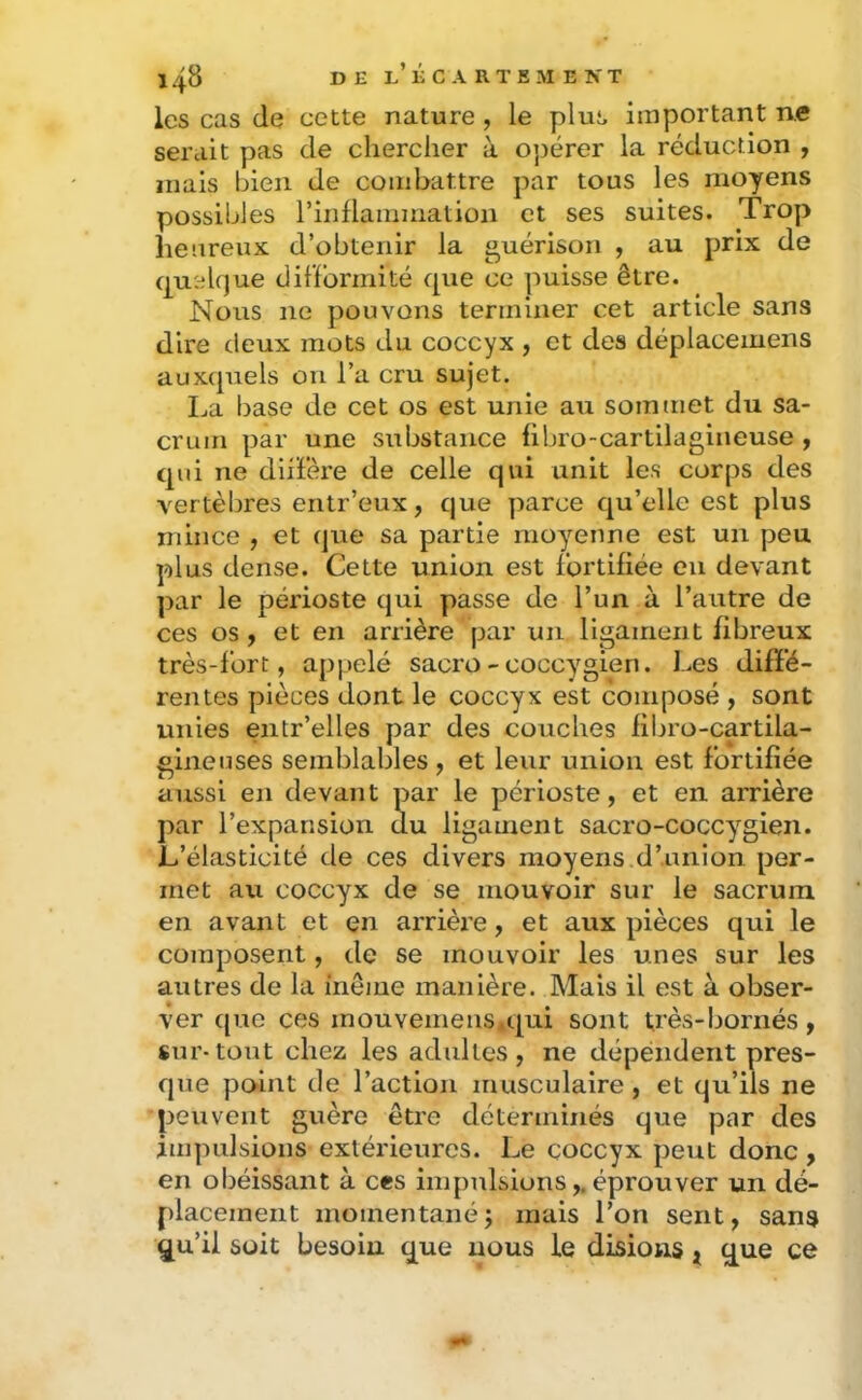 les cas de cette nature, le plus important ne serait pas de chercher à 0]3erer la réduction , mais bien de combattre par tous les moyens possibles rinflammatioii et ses suites. Trop heureux d’obtenir la guérison , au prix de quelque difformité que ce puisse être. Nous ne pouvons terminer cet article sans dire deux mots du coccyx , et des déplacemens auxquels on l’a cru sujet. La base de cet os est unie au sommet du sa- crum par une substance übro-cartilaglneuse y qui ne diil’ère de celle qui unit les corps des vertèbres entr’eux, que parce qu’elle est plus mince , et (jue sa partie moyenne est un peu plus dense. Cette union est fortifiée en devant par le périoste qui passe de l’un à l’autre de ces os , et en arrière par un ligament fibreux très - for t, appelé sacro - coccygien. Les diffé- rentes pièces dont le coccyx est composé , sont unies entr’elles par des couches filjro-cartila- glnenses semblables , et leur union est fortifiée aussi en devant par le périoste, et en arrière par l’expansion du ligament sacro-coccyglen. L’élasticité de ces divers moyens,d’union per- met au coccyx de se mouvoir sur le sacrum en avant et en arrière, et aux pièces qui le composent, de se mouvoir les unes sur les autres de la ineme manière. Mais il est à obser- ver que ces inouvemens.qui sont très-bornés, sur-tout chez les adultes, ne dépéndent pres- que point de l’action musculaire , et qu’ils ne peuvent guère être déterminés que par des impulsions extérieures. Le coccyx peut donc , en obéissant à ces impulsions,. éprouver un dé- placement momentanéj mais l’on sent, sans qu’il soit besoin que nous le disions ^ que ce