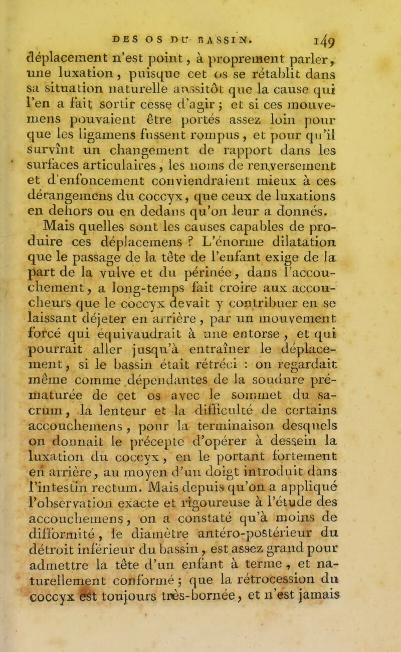 déplacement n’est point, à proprement parler, une luxation, puisque cet os se rétablit dans sa situation naturelle aussitôt que la cause qui l’en a lait sortir cesse d’agir j et si ces mouve- mens pouvaient être portés assez loin pour que les ligamens fussent rompus , et pour qu’il survînt un changement de rapport dans les surfaces articulaires, les noms de reirversement et d’enfoncement conviendraient mieux à ces dérangemens du coccyx, que ceux de luxations en dehors ou en dedans qu’on leur a donnés. Mais quelles sont les causes capables de pro- duire ces déplacemens ? L’énorme dilatation que le passage de la tête de l’enfant exige de la part de la vulve et du périnée, dans l’accou- chement , a long-temps fait croire aux accou- cheurs que le coccyx devait y contribuer en se laissant déjeter en arrière , par un mouvement forcé qui équivaudrait à une entorse , et qui pourrait aller jusqu’à entraîner le déplace- ment , si le bassin était rétréci : on regardait même comme .dépendantes de la soudure pré- maturée de cet os avec le sommet du sa- crum , la lenteur et la difficulté de certains accoucheinens , pour la terminaison desquels on donnait le précepte d’opérer à dessein la luxation du coccyx, en le portant fortement en arrière, au moyen d’un doigt introduit dans l’intestin rectum. Mais depuis ({u’on a appliqué l’observation exacte et ngoureuse à l’étude des accouchemens, on a constaté qu’à moins de difformité , le diamètre antéro-postérieur du détroit inférieur du bassin, est assez grand pour admettre la tête d’un enfant à terme , et na- turellement conformé j que la rétrocession du coccyx ^t toujours très-bornée > et n’est jamais
