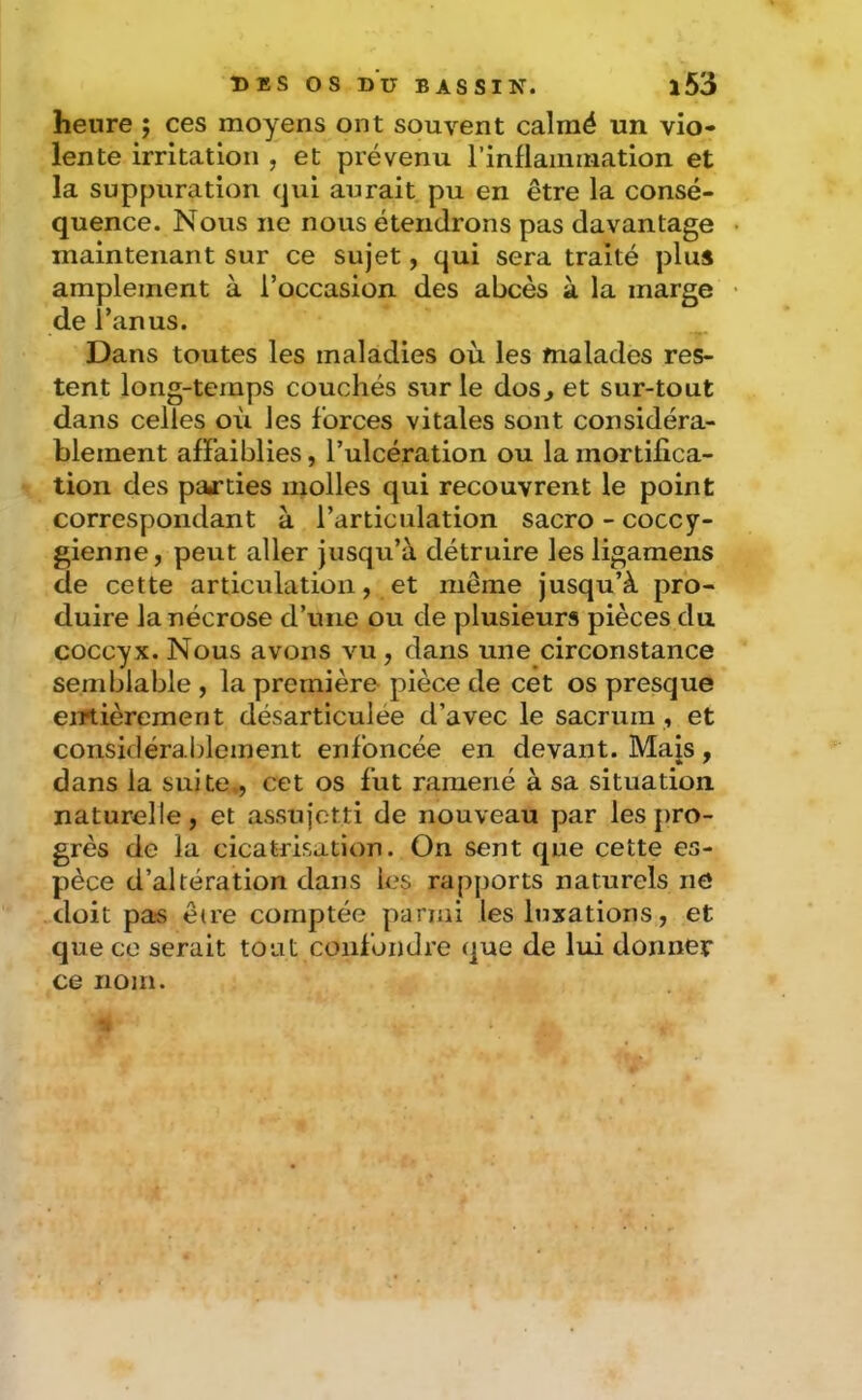 heure ; ces moyens ont souvent calmé un vio- lente irritation , et prévenu rinflaininatlon et la suppuration qui aurait pu en être la consé- quence. Nous ne nous étendrons pas davantage maintenant sur ce sujet, qui sera traité plus amplement à l’occasion des abcès à la marge de l’anus. Dans toutes les maladies où les malades res- tent long-temps couchés sur le dos^ et sur-tout dans celles où les forces vitales sont considéra- blement affaiblies, l’ulcération ou la mortifica- tion des parties molles qui recouvrent le point correspondant à l’articulation sacro - coccy- gienne, peut aller jusqu’à détruire les ligamens de cette articulation, et même jusqu’à pro- duire la nécrose d’une ou de plusieurs pièces du coccyx. Nous avons vu, dans une circonstance semblable , la première pièce de cet os presque eiTtièremerit désarticulée d’avec le sacrum , et considérablement enfoncée en devant. Mais, dans la suite., cet os fut ramené à sa situation naturelle, et assujetti de nouveau par les pro- grès de la cicatrisation. On sent que cette es- pèce d’altération dans les rapports naturels nô doit pas être comptée panai les luxations, et que ce serait tout confondre que de lui donner ce nom.