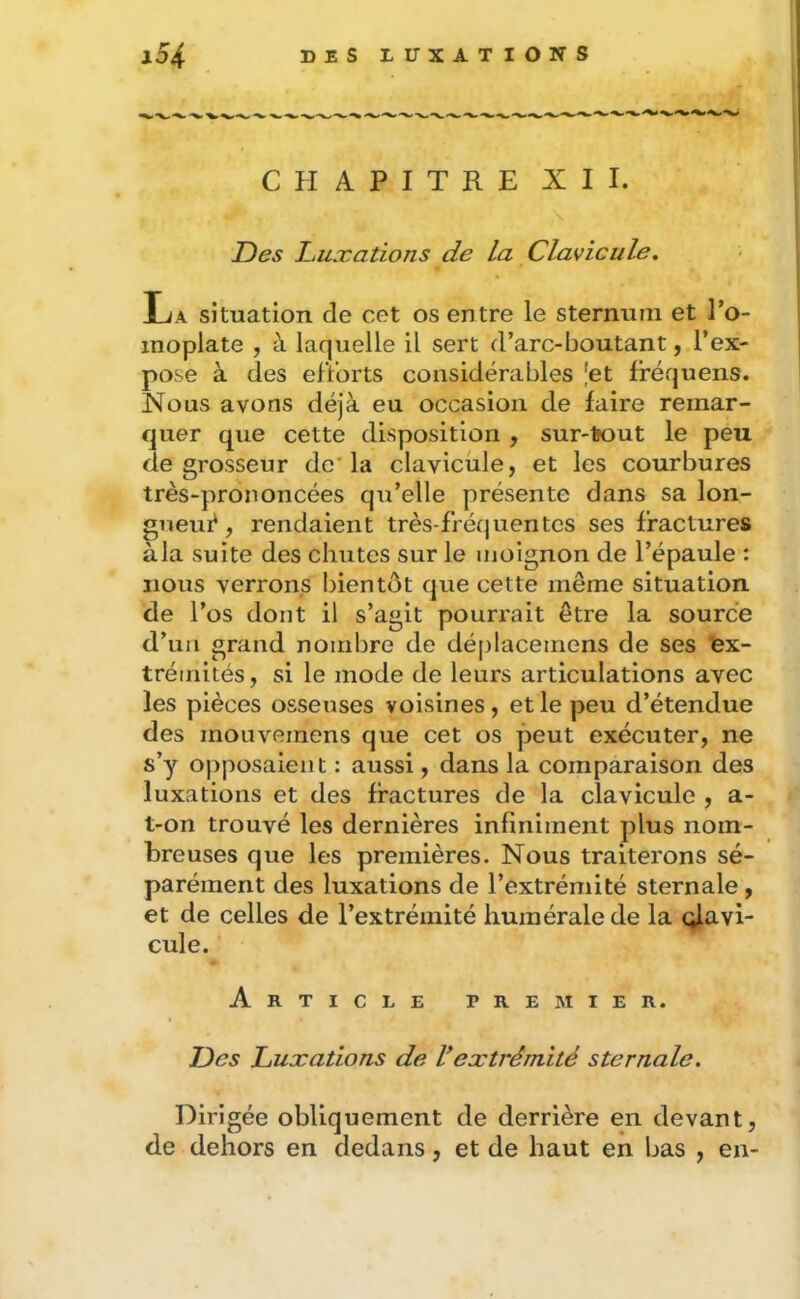 CHAPITRE XII. Des Luxations de La Clavicule. La situation de cet os entre le sternum et l’o- moplate , à laquelle il sert d’arc-boutant, l’ex- pose à des elïorts considérables Jet fréquens. Nous avons déjà eu occasion de faire remar- quer que cette disposition , sur-tout le peu de grosseur de'la clavicule, et les courbures très-prononcées qu’elle présente dans sa lon- ^neuè, rendaient très-fréquentes ses fractures a la suite des chutes sur le moignon de l’épaule : nous verrons bientôt que cette même situation de l’os dont il s’agit pourrait être la source d’un grand nombre de déplacemens de ses 'ex- trémités , si le mode de leurs articulations avec les pièces osseuses voisines, et le peu d’étendue des mouvemens que cet os peut exécuter, ne s’y opposaient : aussi, dans la comparaison des luxations et des fractures de la clavicule , a- t-on trouvé les dernières infiniment plus nom- breuses que les premières. Nous traiterons sé- parément des luxations de l’extrémité sternale, et de celles de l’extrémité humérale de la clavi- cule. Article premier. Des Luxations de Vextrémité sternale. Dirigée obliquement de derrière en devant, de dehors en dedans, et de haut en bas , en-