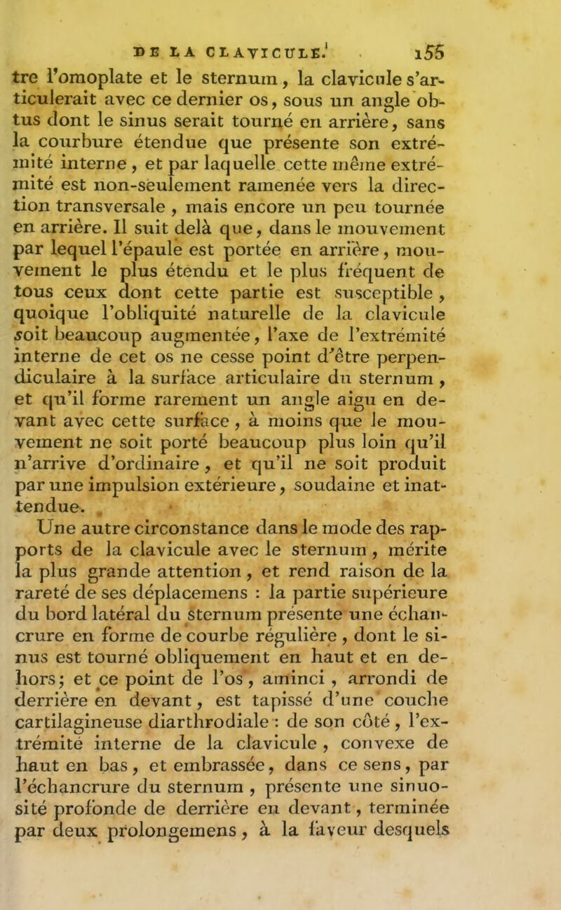 tre l’omoplate et le sternum, la clavicule s’ar- ticulerait avec ce dernier os, sous un angle ob- tus dont le sinus serait tourné en arrière, sans la courbure étendue que présente son extré- mité interne , et par laquelle cette même extré- mité est non-seulement ramenée vers la direc- tion transversale , mais encore un peu tournée en arrière. Il suit delà que, dans le mouvement par lequel l’épaule est portée en arrière, mou- vement le plus étendu et le plus fréquent de tous ceux dont cette partie est susceptible , quoique l’obliquité naturelle de la clavicule 5oit beaucoup augmentée, l’axe de l’extrémité interne de cet os ne cesse point d^être perpen- diculaire à la surface articulaire du sternum , et qu’il forme rarement un angle aigu en de- vant avec cette surface, à moins que le mou- vement ne soit porté beaucoup plus loin qu’il n’arrive d’ordinaire , et qu’il ne soit produit par une impulsion extérieure, soudaine et inat- tendue. . Une autre circonstance dans le mode des rap- ports de la clavicule avec le sternum, mérite ia plus grande attention, et rend raison de la rareté de ses déplacemens : la partie supérieure du bord latéral du sternum présente une échan- crure en forme de courbe régulière , dont le si- nus est tourné obliquement en haut et en de- hors; et ce point de l’os', aminci, arrondi de derrière en devant, est tapissé d’une couche cartilagineuse diarthrodiale : de son côté, l’ex- trémité interne de la clavicule , convexe de haut en bas, et embrassée, dans ce sens, par l’échancrure du sternum , présente une sinuo- sité profonde de derrière eu devant, terminée par deux prolongemens, à la faveur desquels