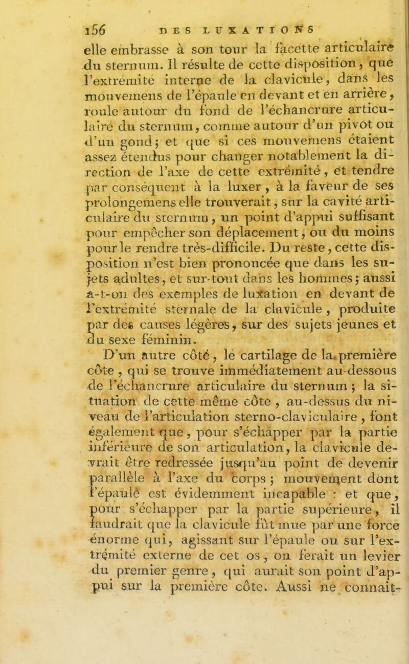 elle embrasse à son tour la facette articulaire du sternuin. Il résulte de cette disposition, que rextrémitc interne de la clavicule, dans les mouvemens de Tépanle en devant et en arrière, roule autour du fond de l’échancrure articu- laire du stenimii, comme autour d’un pivot ou trun gond; et ([ue si ces moiivemens étaient assez étencius pour changer notablement la di- rection de l’axe de cette extréjiiité, et tendre par conséquent à la luxer, à la faveur de ses prolongemens elle trouverait, sur la cavité arti- culaire du scernmn, un point d’appui suffisant pour empecher son déplacement, ou du moins pour le rendre très-difficile. Du reste, cette dis- position n’est bien prononcée que dans les su- jets adultes, et stîr-tout dans les hommes; aussi A-t-on des exemples de luxation en devant de l’extrémité sternale de la clavicule , produite par des causes légères, sur des sujets jeunes et du sexe féminin. D’un autre coté, lé cartilage de la.première cote , qui se trouve immédiatement au-dessous de l’échancrure articulaire du sternuin ; la si- tuation de cette même côte , au-dessus du ni- veau de l’articulation sterno-clavlculaire , font également que, pour s’échapper par la partie inférieure de son articulation, la clavicule de- vrait être redressée jusqu’au point de devenir parallèle à l’axe du corps ; mouveiiient dont i’épauiè est évidemment incapable : et que, pour s’échapper par la partie supérieure, il faudrait que la clavicule fût urne par une force énorme qui, agissant sur l’épaule ou sur l’ex- trémité externe de cet os, ou ferait un levier du premier genre, qui aurait son point d’ap- pui sur la première cote. Aussi né connaît-