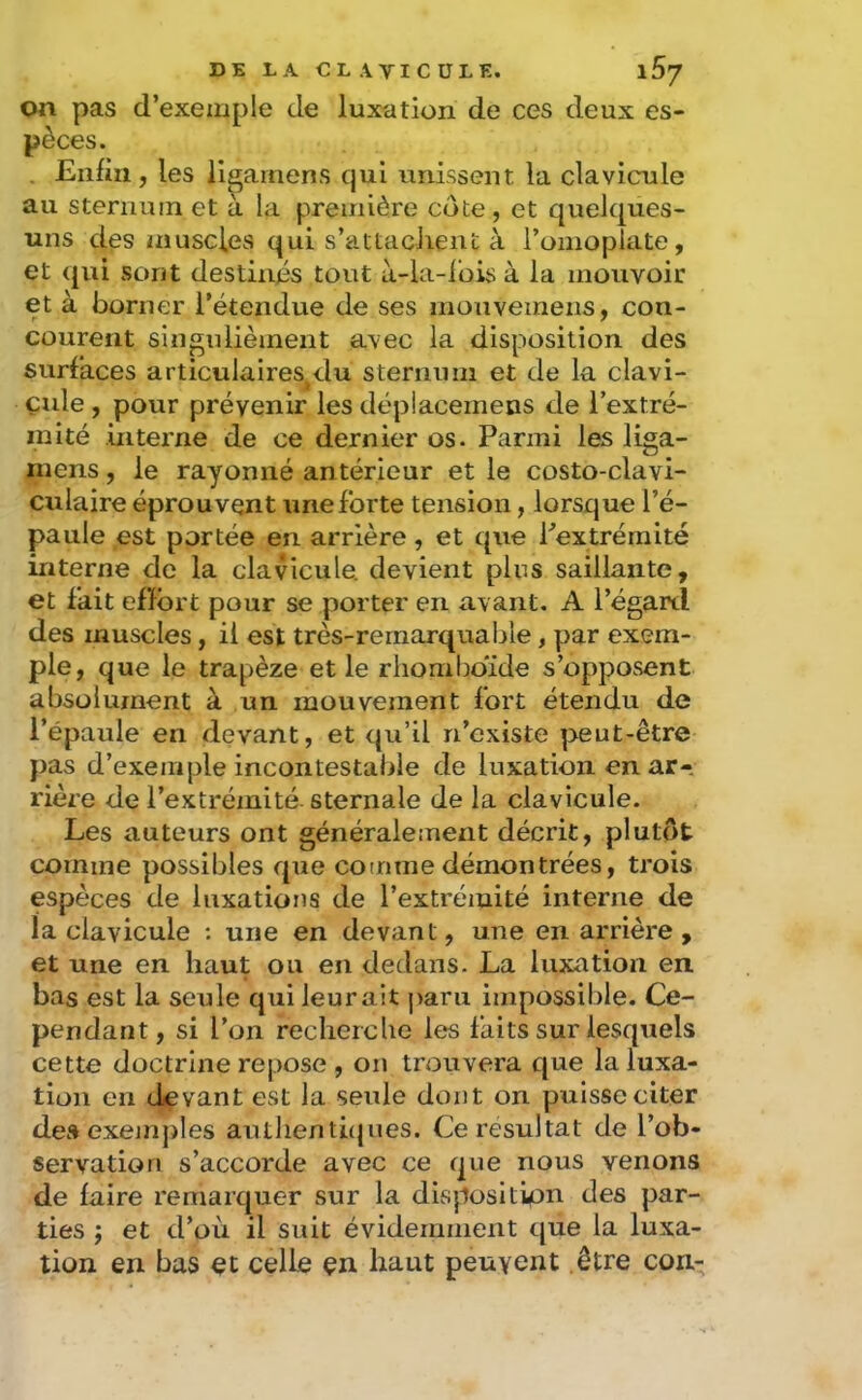 on pas d’exemple de luxation de ces deux es- pèces. . Enfin, les llgamens qui unissent la clavicule au sternum et à la première cote , et quelques- uns des muscles qui s’attacJient à l’omoplate, et qui sont destinés tout à-la-ibis à la mouvoir et à borner l’étendue de ses inouveinens, con- courent singiilièment avec la disposition des surfaces articulaires^du sternum et de la clavi- çide , pour prévenir les déplacemens de l’extré- mité interne de ce dernier os. Parmi les liga- mens, le rayonné antérieur et le costo-clavi- culaire éprouvent une forte tension, lorsque l’é- paule est portée en arrière, et que Pextréraité interne de la clavicule, devient plus saillante, et fait efïbrt pour se porter en avant. A l’égard des muscles, il est très-rernarquable, par exem- ple, que le trapèze elle rhomboïde s’opposent absolument à un mouvement fort étendu de l’épaule en devant, et qu’il n’existe peut-être pas d’exemple incontestable de luxation en ar- rière de l’extrémité sternale de la clavicule. Les auteurs ont généralement décrit, plutôt comme possibles que comme démontrées, trois espèces de luxations de l’extrémité interne de la clavicule : une en devant, une en arrière , et une en haut ou en dedans. La luxation en bas est la seule qui leur ait paru impossible. Ce- pendant, si l’on recherche les faits sur lesquels cette doctrine repose , on trouvera que la luxa- tion en devant est la seule dont on puisse citer de» exemples authenthjues. Ce résultat de l’ob- servation s’accorde avec ce que nous venons de faire remarquer sur la disposltipn des par- ties ; et d’où il suit évidemment que la luxa- tion en bas et celle en haut peuvent être con-