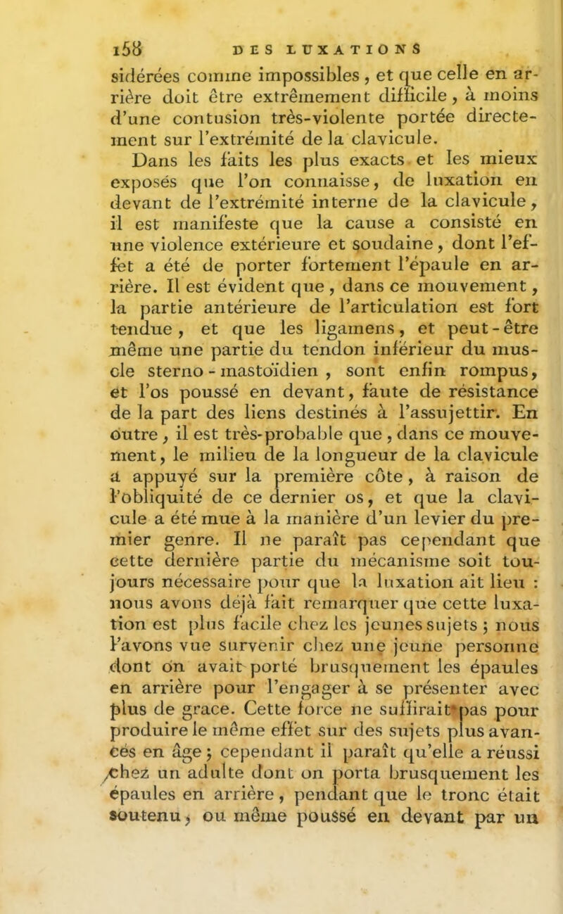 sidérées comme impossibles , et que celle en ar- rière doit être extrêmement dilucile, à moins d’une contusion très-violente portée directe- ment sur l’extrémité de la clavicule. Dans les faits les plus exacts et les mieux exposés que l’on connaisse, de luxation eu devant de l’extrémité interne de la clavicule, il est manifeste que la cause a consisté en une violence extérieure et soudaine, dont l’ef- fet a été de porter fortement l’épaule en ar- rière. Il est évident que , dans ce mouvement, la partie antérieure de l’articulation est fort tendue, et que les ligamens, et peut-être même une partie du tendon inférieur du mus- cle sterno - mastoïdien , sont enfin rompus, et l’os poussé en devant, faute de résistance de la part des liens destinés à l’assujettir. En outre , il est très-probable que , dans ce mouve- ment, le milieu de la longueur de la clavicule a appuyé sur la première côte , à raison de i’obiiquité de ce aernier os, et que la clavi- cule a été mue à la manière d’un levier du pre- mier genre. Il ne paraît pas cependant que cette dernière partie du mécanisme soit tou- jours nécessaire j)our que la luxation ait lieu : nous avons déjà fait remarquer que cette luxa- tion est pins facile chez les jeunes sujets ; nous Pavons vue survenir chez une jeune personne dont o»n avait porté brusquement les épaules en arrière pour l’engager à se présenter avec plus de grâce. Cette force ne sufïirait^pas pour produire le même effet sur des sujets plus avan- cés en âge J cependant il paraît qu’elle a réussi yChez un adulte dont on porta brusquement les épaules en arrière, pendant que le tronc était soutenu) ou même poussé en devant par un