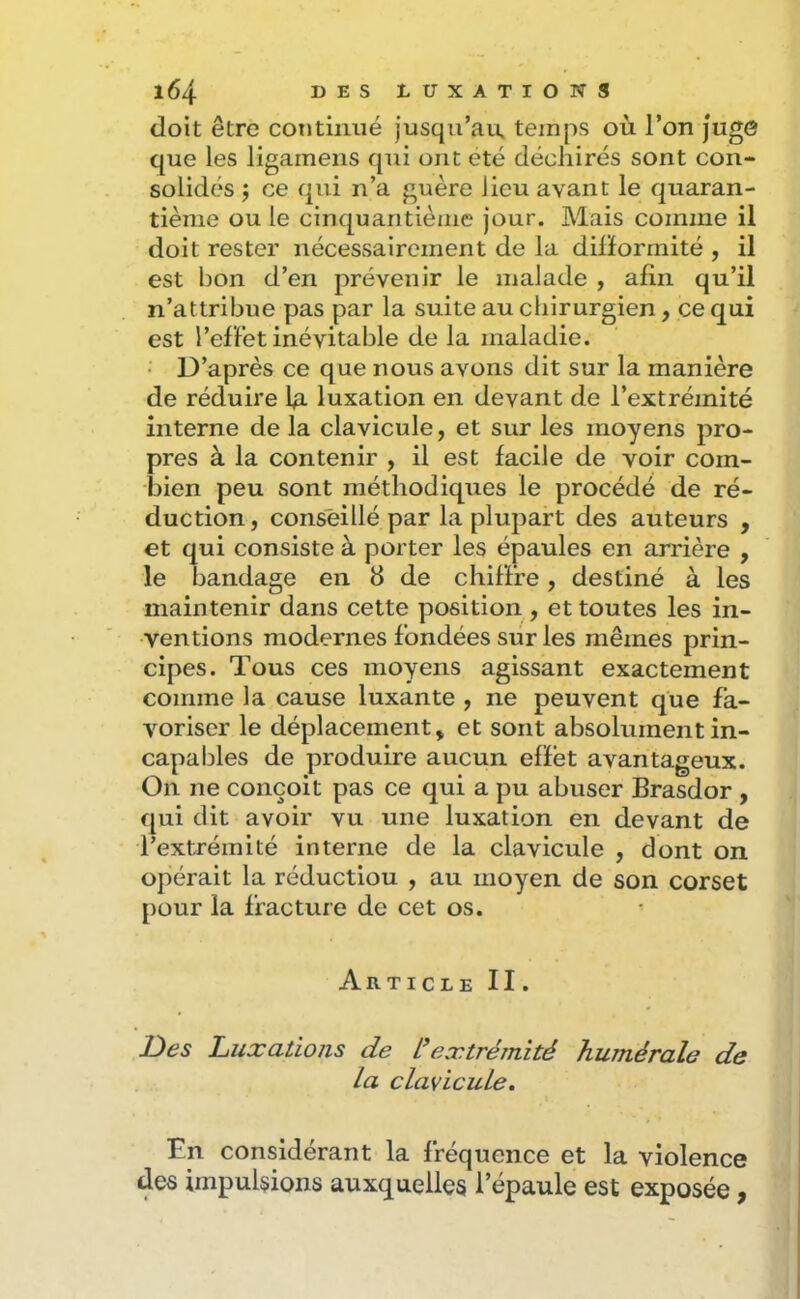 doit être continué jusqu’au, temps où l’on juge que les ligameiis qui ont été déchirés sont con- solidés J ce qui n’a guère lieu avant le quaran- tième ouïe cinquantième jour. Mais comme il doit rester nécessairement de la dilïormité , il est bon d’en prévenir le malade , afin qu’il n’attribue pas par la suite au chirurgien, ce qui est l’effet inévitable de la maladie. • D’après ce que nous avons dit sur la manière de réduire luxation en devant de l’extrémité interne de la clavicule, et sur les moyens pro- pres à la contenir , il est facile de voir com- bien peu sont méthodiques le procédé de ré- duction , conseillé par la plupart des auteurs , et qui consiste à porter les épaules en arrière , le bandage en 8 de chiffre, destiné à les maintenir dans cette position , et toutes les in- ventions modernes fondées sur les mêmes prin- cipes. Tous ces moyens agissant exactement comme la cause luxante , ne peuvent que fa- voriser le déplacement, et sont absolument in- capables de produire aucun effet avantageux. On ne conçoit pas ce qui a pu abuser Brasdor , qui dit avoir vu une luxation en devant de l’extrémité interne de la clavicule , dont on opérait la réduction , au moyen de son corset pour la fracture de cet os. Article II. JDes Luxations de L’extrémité humérale de La clavicuLe, En considérant la fréquence et la violence des impulsions auxquelles l’épaule est exposée,