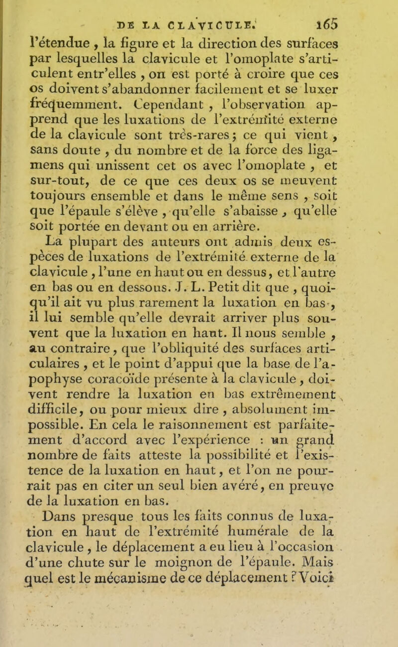l’étendue , la figure et la direction des surfaces par lesquelles la clavicule et l’omoplate s’arti- culent entr’elles , on est porté à croire que ces os doivent s’abandonner facilement et se luxer fréquemment. Cependant , l’observation ap- prend que les luxations de l’extréiriité externe de la clavicule sont trcs-rares ; ce qui vient , sans doute , du nombre et de la force des liga- mens qui unissent cet os avec l’omoplate , et sur-tout, de ce que ces deux os se meuvent toujours ensemble et dans le même sens , soit que l’épaule s’élève , qu’elle s’abaisse^ qu’elle soit portée en devant ou en arrière. La plupart des auteurs ont admis deux es- pèces de luxations de l’extrémité, externe de la clavicule , l’une en haut ou en dessus, et l'autre en bas ou en dessous. J. L. Petit dit que , quoi- qu’il ait vu plus rarement la luxation en bas^, il lui semble qu’elle devrait arriver plus sou- vent que la luxation en haut. Il nous semble , au contraire, que l’obliquité des surfaces arti- culaires , et le point d’appui que la base de l’a- pophyse coracoïde présente à la clavicule , doi- vent rendre la luxation en bas extrêmement difficile, ou pour mieux dire , absolument im- possible. En cela le raisonnement est parfaite^ ment d’accord avec l’expérience : un grand nombre de faits atteste la possibilité et l’exis- tence de la luxation en haut, et l’on ne pour- rait pas en citer un seul bien avéré, en preuve de la luxation en bas. Dans presque tous les faits connus de luxa- tion en haut de l’extrémité humérale de la clavicule , le déplacement a eu lieu à l’occasion d’une chute sur le moignon de l’épaule. Mais quel est le mécanisme de ce déplacement ? Voici
