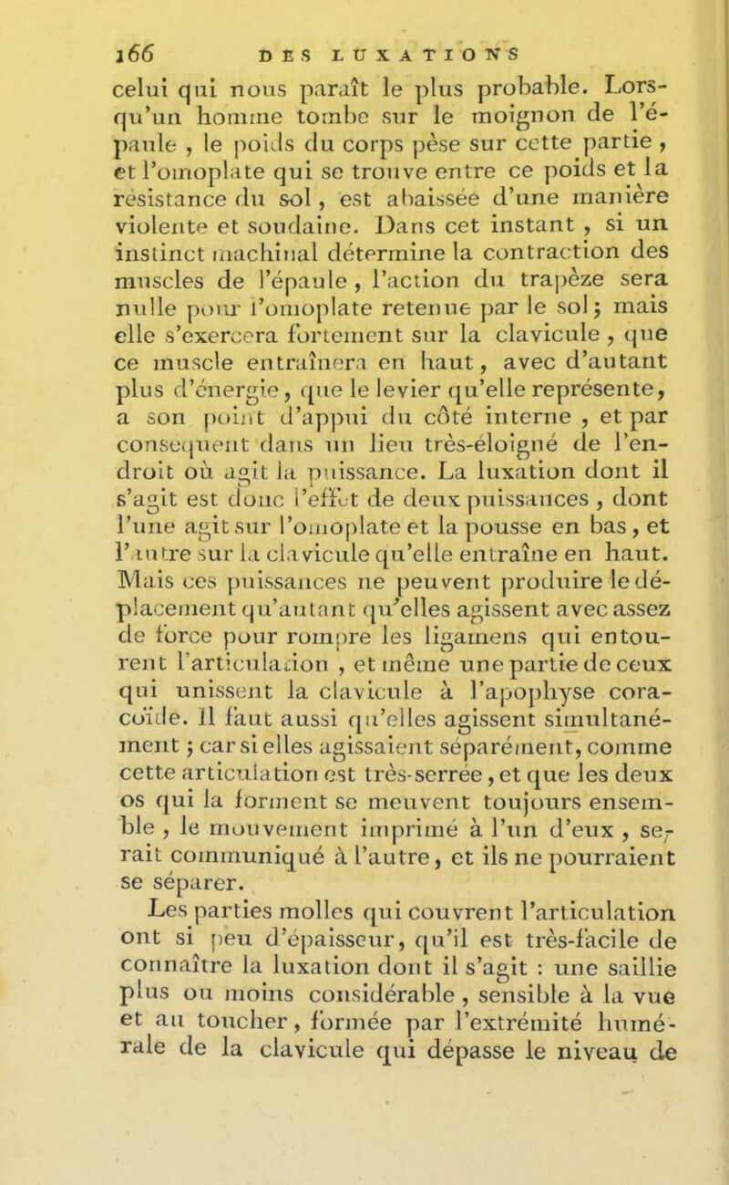 celui qui nous paraît le plus probable. Lors- qu’un houiine tombe sur le moignon de l’é- paule , le poids du corps pèse sur cette partie , et l’omoplate qui se trouve entre ce poids et la résistance du sol, est abaissée d’une manière violente et soudaine. Dans cet instant , si un instinct machinal détermine la contraction des muscles de l’épaule , l’action du tra])èze sera nulle pour l’omoplate retenue par le sol j mais elle s’exercera fortement sur la clavicule , que ce muscle entraînera en haut, avec d’autant plus d’énergie, «[ue le levier ([u’elle représente, a son j)oint d’appui du côté interne , et par conse(jueiit dans un lieu très-éloigné de l’en- droit où agit la puissance. La luxation dont il s’agit est donc l’efFut de deux puissances , dont l’une agit sur l’omoplate et la pousse en bas, et l’au tre sur la cia vicule qu’elle entraîne en haut. IVlais ces puissances ne peuvent produire le dé- placement qu’au tant qu^elles agissent avec assez de force pour rompre les ligainens qui entou- rent l’articuladon , et même une partie de ceux qui unissent la clavicule à l’apophyse cora- coïde. il faut aussi c[u’elles agissent simultané- ment J car si elles agissaient séparément, comme cette articula tion est très-serrée, et que les deux os qui la forment se meuvent toujours ensem- ble , le mouvement imprimé à l’un d’eux , se,r rait communiqué à l’autre, et ils ne pourraient se séparer. Les parties molles qui couvrent l’articulation ont si [)eu d’épaisseur, qu’il est très-facile de connaître la luxation dont il s’agit : une saillie plus ou moins considérable , sensible à la vue et au toucher, formée par l’extrémité humé- rale de la clavicule qui dépasse le niveau de
