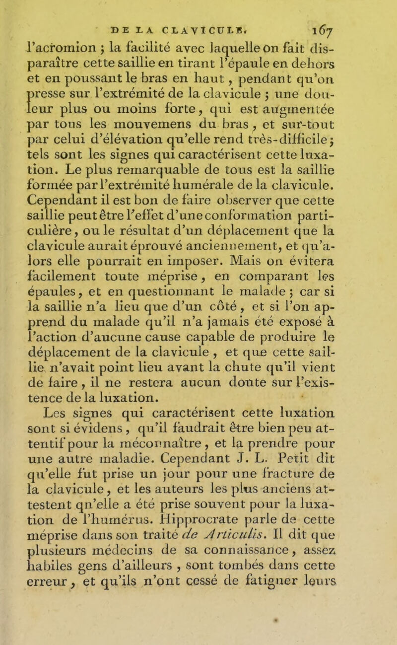 l’acromion j la facilité avec laquelle on fait dis- paraître cette saillie en tirant l’épaule en dehors et en poussant le bras en haut, pendant qu’on presse sur l’extrémité de la clavicule j tine dou- leur plus ou moins forte, qui est augmeiitée par tons les mouvemens du bras, et sur-tout par celui d’élévation qu’elle rend très-difficile j tels sont les signes qui caractérisent cette luxa- tion. Le plus remarquable de tous est la saillie formée par l’extrémité humérale de la clavicule. Cependant il est bon de faire observer que cette saillie peut être Feffet d’une conformation parti- culière , ou le résultat d’un déj)lacernent que la clavicule aurait éprouvé anciennement, et qu’a- lors elle pourrait en imposer. Mais on évitera facilement toute méprise, en comparant les épaules, et en questionnant le malade; car si la saillie n’a lieu que d’un côté , et si l’on ap- prend du malade qu’il n’a jamais été exposé à l’action d’aucune cause capable de produire le déplacement de la clavicule , et que cette sail- lie n’avait point lieu avant la chute qu’il vient de faire , il ne restera aucun doute sur l’exis- tence de la luxation. Les signes qui caractérisent cette luxation sont si évidens , qu’il faudrait être bien peu at- tentif pour la méconnaître, et la prendre pour une autre maladie. Cependant J. L. Petit dit qu’elle fut prise un jour pour une fracture de la clavicule, et les auteurs les plus anciens at- testent qn’elle a été prise souvent pour la luxa- tion de l’humérus. Hipprocrate parle de cette méprise dans son traité jirtîcuLis. Il dit que plusieurs médecins de sa connaissance, assez liabiles gens d’ailleurs , sont tombés dans cette erreur, et qu’ils n’ont cessé de fatiguer louis