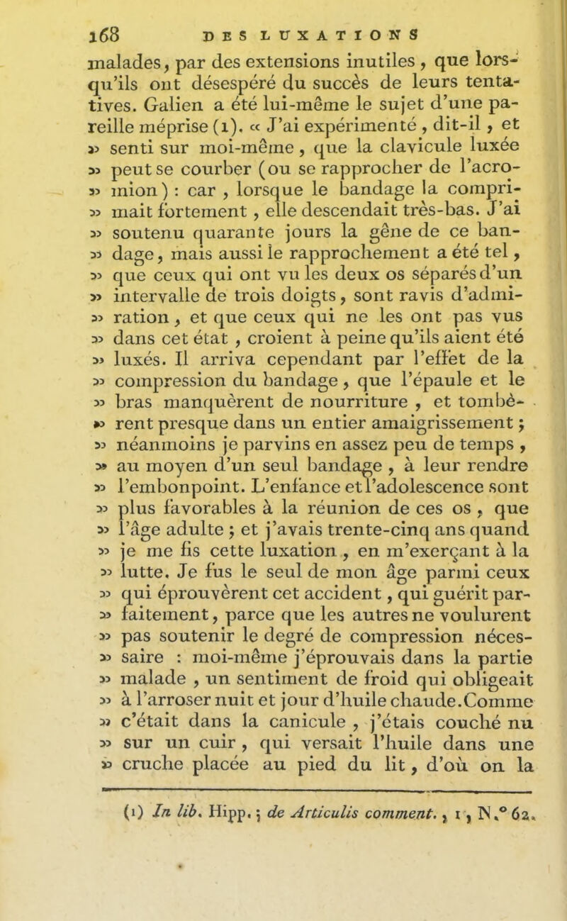 malades, par des extensions inutiles , que lors- qu’ils ont désespéré du succès de leurs tenta- tives. Galien a été lui-même le sujet d’une pa- reille méprise (i), « J’ai expérimenté , dit-il, et 55 senti sur moi-même, que la clavicule luxée 55 peut se courber (ou se rapprocher de l’acro- 35 mion) : car , lorsque le bandage la compri- 35 mait fortement, elle descendait très-bas. J’ai 35 soutenu quarante jours la gêne de ce ban- 33 dage, mars aussi le rapprochement a été tel, 35 que ceux qui ont vu les deux os séparés d’un 33 intervalle de trois doigts, sont ravis d’admi- 35 ration, et que ceux qui ne les ont pas vus 35 dans cet état , croient à peine qu’ils aient été 35 luxés. Il arriva cependant par l’effet de la 35 compression du bandage, que l’épaule et le 33 bras manquèrent de nourriture , et tombè- »5 rent presque dans un entier amaigrissement j 35 néanmoins je parvins en assez peu de temps , 3» au moyen d’un seul bandage , à leur rendre 33 l’embonpoint. L’enfance etVadolescence sont 35 plus favorables à la réunion de ces os , que 33 l’âge adulte j et j’avais trente-cinq ans quand 33 je me fis cette luxation , en m’exerçant à la 35 lutte. Je fus le seul de mon âge parmi ceux 33 qui éprouvèrent cet accident, qui guérit par- 33 faitement, parce que les autres ne voulurent 33 pas soutenir le degré de compression néces- 33 saire : moi-même j’éprouvais dans la partie 33 malade , un sentiment de froid qui obligeait 35 à l’arroser nuit et jour d’huile chaude.Comme 33 c’était dans la canicule , j’étais couché nu 33 sur un cuir , qui versait l’huile dans une 33 cruche placée au pied du lit, d’où on la (i) In. lib, Hipp, 5 de Articulis comment., i, IN.® 6a.