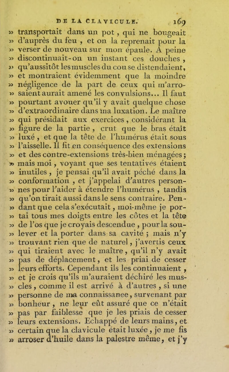 s> transportait dans un pot, qui ne bougeait w d’auprès du feu , et on la reprenait pour la 35 verser de nouveau sur mon épaule. A peine 33 discontinuait-on un instant ces douches , j3 qu’aussitôt les muscles du couse distendaient» 33 et montraient évidemment que la moindre 33 négligence de la part de ceux qui in’arro- >3 saientaurait amené les convulsions... Il faut 33 pourtant avouer qu’il y avait quelque chose 33 d’extraordinaire dans ma luxation. Le maître 33 qui présidait aux exercices , considérant la 33 figure de la partie , crut que le bras était 33 luxé » et que la tête de l’humérus était sous 33 l’aisselle. 11 lit en conséquence des extensions 33 et des contre-extensions très-bien ménagées; y> mais moi, voyant que ses tentatives étaient 33 inutiles , je pensai qu’il avait péché dans la 33 conformation , et j’appelai d^autres person- 33 nés pour Faider à étendre l’humérus , tandis 33 qu’on tirait aussi dans le sens contraire. Pen - 33 dantque cela s’exécutait, moi-même je por- 33 tai tous mes doigts entre les côtes et la tête 33 de l’os que je croyais descendue , pour la sou- 33 lever et la porter dans sa cavité ; mais n’y 33 trouvant rien que de naturel, j’avertis ceux 33 qui tiraient avec le maître, qu’il n’y avait 33 pas de déplacement, et les priai de cesser 33 leurs efforts. Cependant ils les continuaient , 33 et je crois qu’ils m’auraient déchiré les mus- 33 clés, comme il est arrivé à d’autres , si une 33 personne de ma connaissance, survenant par 33 bonheur, ne leur eût assuré que ce n’était 33 pas par faiblesse que je les priais de cesser 33 leurs extensions. Echappé de leurs mains, et 33 certain que la clavicule était luxée , je me fis 33 arroser d’huile dans la palestre même, et j’y