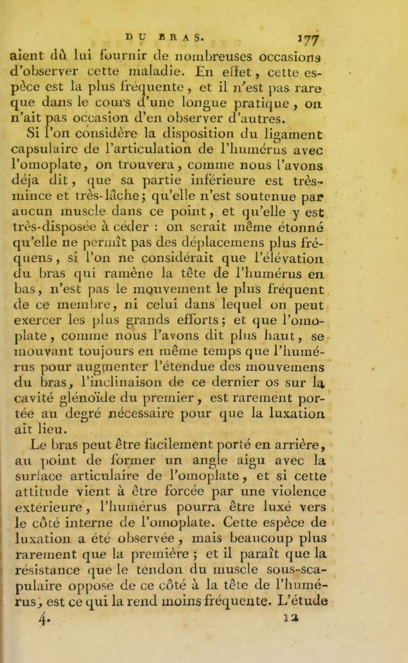aient tlCi lui fournir de nombreuses occasions d’observer cette maladie. En elïet, cette es- pèce est la plus fréquente, et il n''est pas rare que dans le cours d’une longue pratique , on. n’ait pas occasion d’en observer d’autres. Si l’on considère la disposition du ligament capsulaire de l’articulation de riiumérus avec l’omoplate, on trouvera, comme nous l’avons déjà dit, que sa partie inferieure est très- mince et très* lâche 5 qu’elle n’est soutenue par aucun muscle dans ce point, et qu’elle y est très-disposée à céder : on serait même étonné qu’elle ne permît pas des déplacemens plus fré- quens , si l’on ne considérait que l’élévation du bras cjui ramène la tête de riiumérus en bas, n’est pas le mouvement le plus fréquent de ce membre, ni celui dans lequel on peut exercer les plus grands efforts; et que l’omo- plate, comme nous l’avons dit plus haut, se mouvant toujours en même temps que l’humé- rus pour augtnenter l’étendue des mouvemens du bras, rincliriaison de ce dernier os sur la cavité glénoïde du premier, est rarement por- tée au degré nécessaire pour que la luxation ait lieu. Le bras peut être facilement porté en arrière, au point de former un angle aigu avec la ' suriace articulaire de l’omoplate, et si cette ; attitude vient à être forcée par une violence i extérieure, l’humérus pourra être luxé vers I le côté interne de l’omoplate. Cette espèce de [ luxation a été observée , mais beaucoup plus i rarement que la première ; et il paraît que la \ résistance ({ue le tendon du muscle sous-sca- j pulaire oppose de ce côté à la tête de l’humé- rus^ est ce qui la rend moins fréquente. L’étude 4.