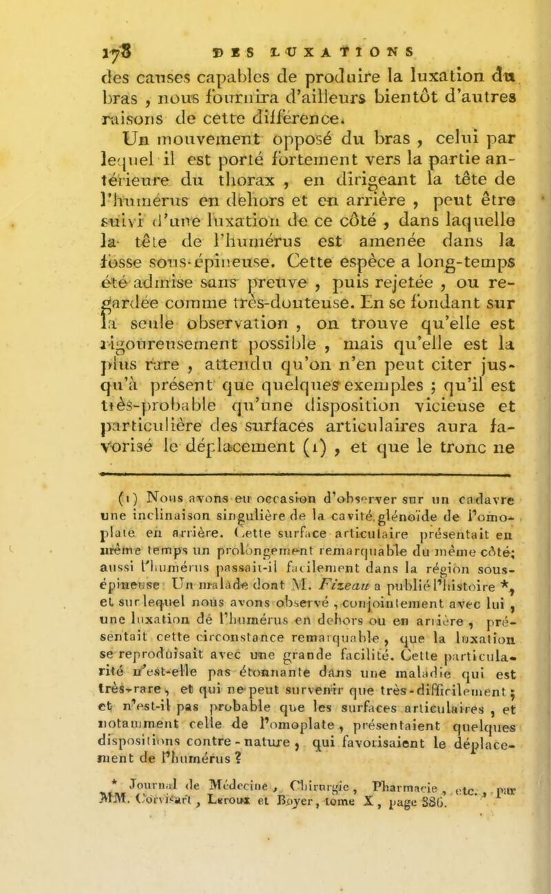 lyS DIS D<UXAT10NS des causes capables de produire la luxation du bras , nous l’oirriiira d’ailleurs bientôt d’autres raisons de celte différence. Un mouvement opposé du bras , celui par le'piel il est porté fortement vers la partie an- térieure du thorax , en dirigeant la tête de rinmiérus en dehors et en arrière , peut être suivi d’une luxation de ce côté , dans laquelle la- tête de riiuniérus est amenée dans la fosse sons-épineuse. Cette espèce a long-temps été admise sans jneuve , puis rejetée , ou re- gardée comme très-douteuse. En se fondant sur la seule observation , on trouve qu’elle est jigonrensernent possible , mais qu’elle est la jdus rare , attendu qu’on n’en peut citer jus- qu’à présent que quelques exemples ; qu’il est uès-probable qu’une disposition vicieuse et pnrtlcidière des surfaces articulaires aura fa- vorisé le déplacement (i) , et que le tronc ne (i) Nous avons eu oecaston d’ab^'^rver snr un cadavre une inclinaison singulière de la cavité,glènoïde de l’omo- plate en arrière, (.ette surface articulaire présentait eu iirème temps un prolongement remarquable du même cAté; aussi l'Iuiniérus passoii-ii facilement dans la région sous- épineuse Un nralàde dont M. Fizean a publiél’iiistoire et surle-q-uel nous avons observé , curijoinlement avec lui , une luxation dé l’inimérus en dehors ou en anière , pré- sentait cette circonstance remarquable , que la luxation se reproduisait avec une grande facilité. (Jette particula- rité n^e.st-elle pas étonnante dans une maladie qui est très-rare, et qui nepeut survenir que très - difficilement ; et n’est-il pas probable que les surfaces articulaires , et iiotaujmeiit celle de l’omoplate, présentaient queltpies disposilinns contre - nature , qui favorisaient le déplace- ment de riiiimériis? * Journal <le Mcdrciiie , niirnrgic , Pliarmacie , ,;tc. , par MM. l.or\i<!art, L«roitt et Bpyer, lôme X, page S8G.