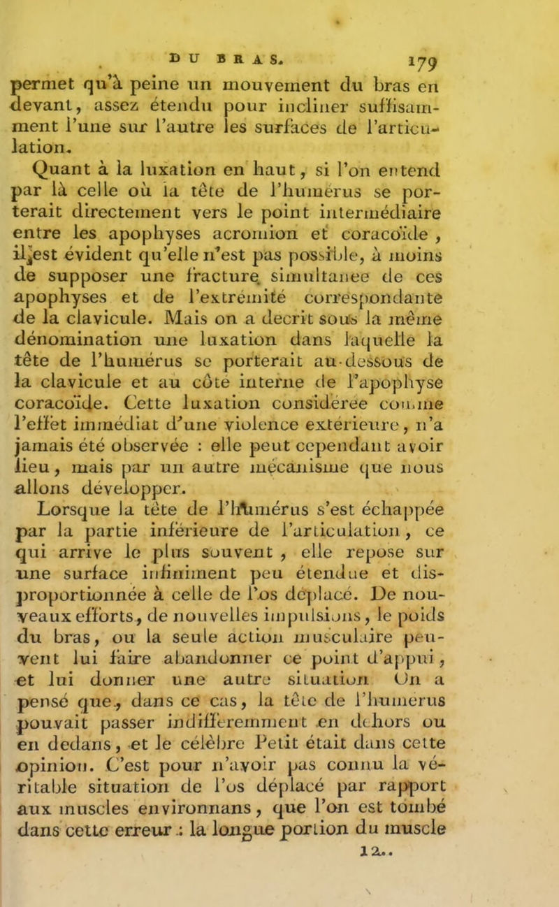 B U B R A s» permet qu’à peine un mouvement du bras en devant, assez, étendu pour incliner suffisam- ment Tune sur l’autre les surfaces de l’articu- lation. Quant à la luxation en haut, si l’on entend par là celle où la tête de l’humérus se por- terait directement vers le point intermédiaire entre les apophyses acroinion ef coracoïde , iljest évident qu’elle n’est pas possible, à moins de supposer une fracture, simultanée de ces apophyses et de l’extrémité correspondante de la clavicule. Mais on a décrit sou^s la même dénomination une luxation dans laquelle la tête de l’humérus se porterait au-dessous de la clavicule et au côte interne de l’apophyse coracoïde. Cette luxation considérée comme l’effet immédiat d’une violence ex.térieure, n’a jamais été observée : elle peut cependant avoir lieu, mais par un autre mécanisme t|ue nous allons développer. Lorsque la tête de riAimérus s’est échappée par la partie inferieure de l’articulation , ce qui arrive le plus souvent , elle repose sur une surface infiniment peu étendue et dis- proportionnée à celle de l’os déplacé. De nou- veaux efforts, de nouvelles impulsions, le poids du bras, ou la seule action musculaire peu- vent lui faire abandonner ce point d’appui, et lui donner une autre situation Un a pensé que., dans ce cas, la têie de l’humerus pouvait passer indifféremment .en dehors ou en dedans, -et le célèbre Petit était dans celte opinion. C’est pour n’avoir pas connu la vé- ritable situation de l’os déplacé par rapport aux muscles environnans, que l’on est tombé dans cetLc erreur.; la longue portion du muscle 12U.