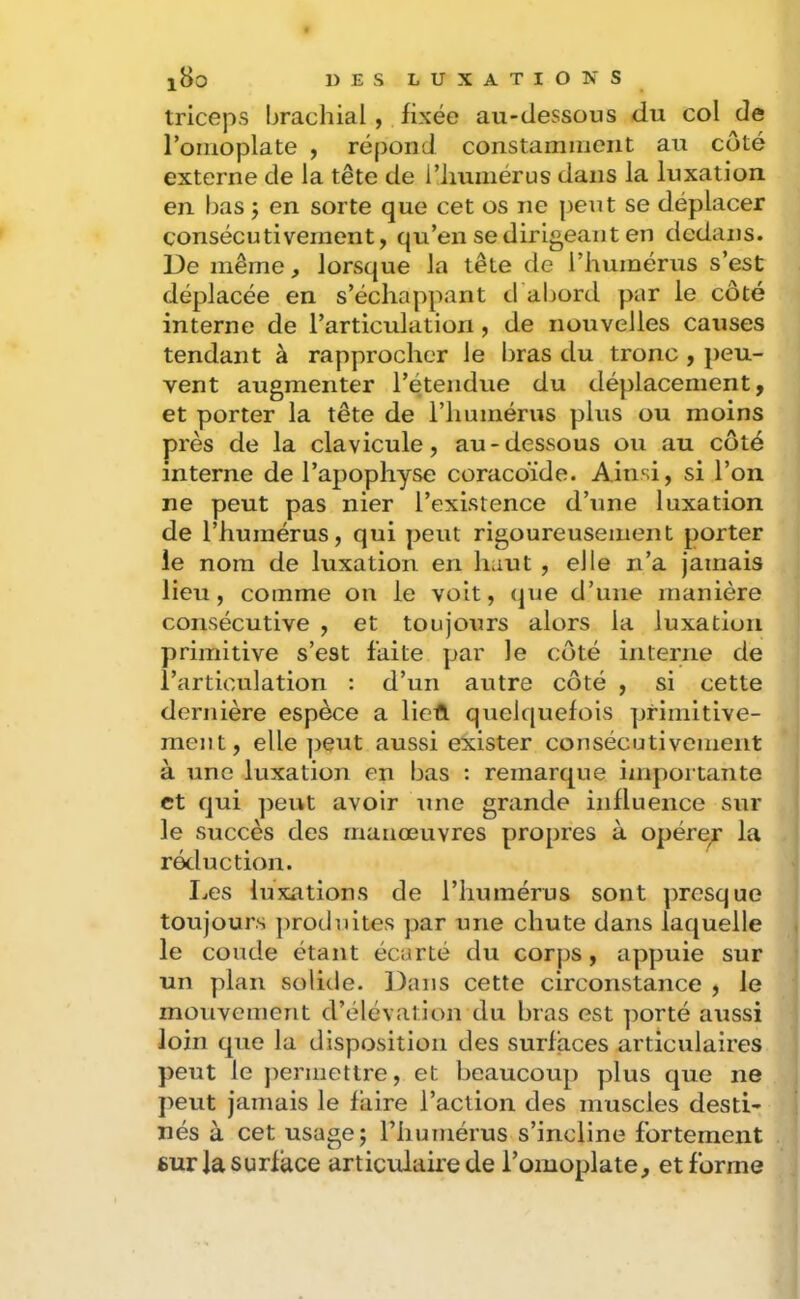 triceps brachial , fixée au-dessous du col de l’oiiioplate , répond constamment au côté externe de la tête de l’iiumérus dans la luxation en bas j en sorte que cet os ne petit se déplacer consécutivement, qu’en se dirigeant en dedans. De même, lorsque la tête de l’humérus s’est déplacée en s’échappant tbabord par le côté interne de l’articulation , de nouvelles causes tendant à rapprocher le bras du tronc , peu- vent augmenter l’étendue du déplacement, et porter la tête de l’humérus plus ou moins près de la clavicule, au-dessous ou au côté interne de l’apophyse coracoïde. Ainsi, si l’on ne peut pas nier l’existence d’une luxation de l’humérus, qui peut rigoureusement porter le nom de luxation en haut , elle n’a jamais lieu, comme on le voit, (|ue d’une manière consécutive , et toujours alors la luxation primitive s’est faite par le côté interne de l’articulation : d’un autre côté , si cette dernière espèce a lieft quelquefois primitive- ment, elle ]>eut aussi exister consécutivement à une luxation en bas : remarque importante et qui peut avoir Une grande influence sur le succès des manœuvres propres à opére^ la réduction. I.es luxations de l’humérus sont presque toujours ])roduites par une chute dans laquelle le coude étant écarté du corps, appuie sur un plan solide. Dans cette circonstance , le mouvement d’élévation du bras est ])orté aussi loin que la disposition des surfaces articulaires peut le permettre, et beaucoup plus que ne peut jamais le faire l’action des muscles desti- nés à cet usage; riiumérus s’incline fortement sur la surface articidaire de l’omoplate, et forme