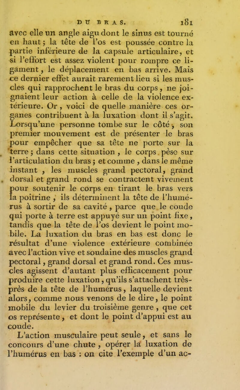 avec elle un angle aigu dont le sinus est tourné en haut ; la tête de l’os est poussée contre la partie inférieure de la capsule articulaire, et si l’efFort est assez violent pour rompre ce li- gament , le déplacement en bas arrive. Mais ce dernier effet aurait rarement lieu si les mus- cles qui rapprochent le bras du corps, ne joi- gnaient leur action à celle de la violence ex- térieure. Or, voici de quelle manière ces or- ganes contribuent à la luxation dont il s’agit. Lorsqu’une personne tombe sur le côté, son premier mouvement est de présenter le bras pour empêcher que sa tête ne porte sur la 'terre j dans cette situation , le corps. pèse sur l’articulation du bras j et comme , dans le même instant , les muscles grand pectoral, grand dorsal et grand rond se contractent vivement pour soutenir le corps en tirant le bras vers la poitrine ils déterminent la tête de l’humé- rus à sortir de sa cavité , parce que le coude qui ])orte à terre est appuyé sur un point fixe, tandis que la tête de l’os devient le point mo- bile. La luxation du bras en bas est donc le résultat d’une violence extérieure combinée avec l’action vive et soudaine des muscles grand pectoral, grand dorsal et grand rond. Ces mus- cles agissent d’autant plus efficacement pour produire cette luxation, qu’ils s’attachent très- près de la tête de l’humérus, laquelle devient alors, comme nous venons de le dire, le point mobile du levier du troisième genre , que cet os représente, et dont le point d’appui est au coude. L’action musculaire peut seule, et sans le concours d’une chute , opérer lai luxation de l’humérus en bas : on cite l’exemple d’un ac-