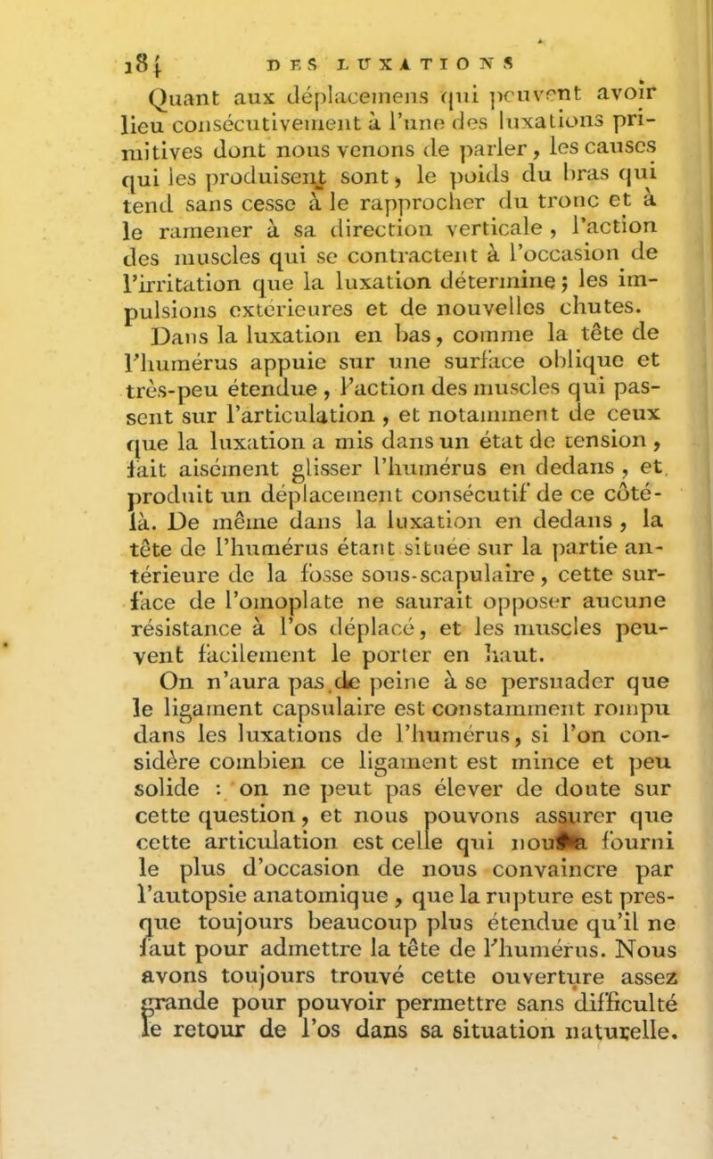 » Quant aux déplaceinens qui ])cuv?nt avoir lieu consécutivement à Tune des luxations pri- mitives dont nous venons de ]iarler, les causes qui les produisent sont j le poids du bras qui tend sans cesse à le rapprocher du tronc et a le ramener à sa direction verticale , l’action des muscles qui se contractent à l’occasion de l’irritation que la luxation détermine j les im- pulsions extérieures et de nouvelles chutes. Dans la luxation en bas, comme la tête de riiumérus appuie sur une surface oblique et très-peu étendue , Faction des muscles qui pas- sent sur l’articulation , et notamment de ceux que la luxation a mis dans un état de tension , lait aisément glisser l’humérus en dedans , et. produit un déplacement consécutif de ce côté- là. De même dans la luxation en dedans , la tête de l’humérus étant située sur la ])artie an- térieure de la fosse sous-scapulaire, cette sur- face de l’omoplate ne saurait opposer aucune résistance à l’os déplacé, et les muscles peu- vent facilement le porter en haut. On n’aura pas.de peine à se persuader que le ligament capsvdaire est constamment rompu dans les luxations de l’humérus, si l’on con- sidère combien ce ligament est mince et peu solide : on ne peut pas élever de doute sur cette question, et nous pouvons assurer que cette articulation est celle qui nou^ fourni le plus d’occasion de nous convaincre par l’autopsie anatomique , que la rupture est pres- que toujours beaucoup plus étendue qu’il ne làut pour admettre la tête de Fhumérus. Nous avons toujours trouvé cette ouverture assez grande pour pouvoir permettre sans difficulté le retour de Fos dans sa situation naturelle.