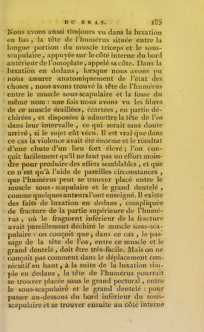 Nous avons aassi toujours vu dans la luxation en bas, la tête de rhumérus située entre la longue portion du muscle triceps et le sous- scapulaire^ appuyée sur le côté interne du bord antérieur de l’omoplate, appelé sa côte. Dans la luxation en dedans , lorsque nous avons pu nous assurer anatomiquement de l’état des choses , nous avons trouvé la tête de l’iiumérus entre le muscle sous-scapulaire et la fosse du même nom ; une fois nous avons vu les libres de ce muscle éraillées, écartées , en partie dé- chirées , et disposées à admettre la tête de l’os dans leur intervalle , ce qui serait sans doute arrivé , si le sujet eût vécu. Il est vrai que dans ce cas la violence avait été énorme et le résultat d’une chute d’un lieu fort élevé ; l’on con- çoit facilement qu’il ne faut pas un effort moin- dre pour produire des effets semblables , et que ce n'est qu’à l’aide de pareilles circonstances , que l’humérus peut se trouver placé entre le muscle sous - scapulaire et le grand dentelé , comme quelques auteursl’ont enseigné. Il existe des faits de luxation en dedans , compliquée de fracture de la partie supérieure de l’humé- rus , où le fragment inférieur de la fracture avait 'pareillement déchiré le muscle sous-sca- pulaire : on conçoit que, dans ce cas , le ]>as- sage de la tête de l’os, entre ce muscle et le grand dentelé ,‘doit être très-facile. Mais on ne conçoit pas comment dans le déplacement con- sécutif en haut, à la suite de la luxation sim- ple en dedans , la tête de l’humérus pourrait se trouver placée sous le grand pectoral, entre le sous-scapulairé et le grand dentelé : ]mur passer au-dessous du bord inférieur du sous- scapulaire et se trouver ensuite au côté interne