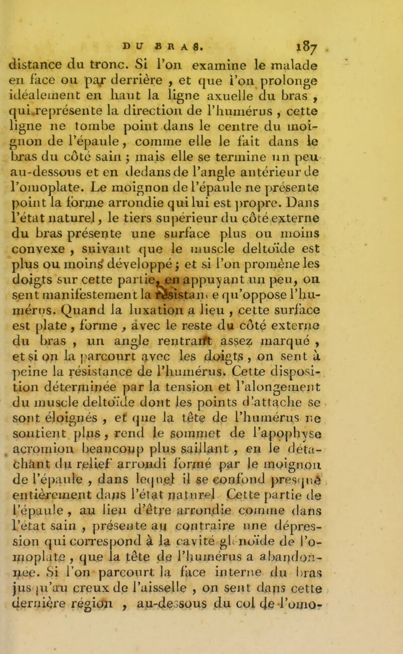 distance du tronc. Si l’on examine le malade en face ou pa^ derrière , et que i’on prolonge idéaleinent en haut la ligne axuelle du bras , quij:eprésente la direction de riiumérus , cette ligne ne tombe point dans le centre du moi- gnon de l’épaule, comme elle le fait dans le bras du côté sain ; mais elle se termine un peu au-dessous et en iledansde l’angle antérieur de l’omoplate. Le moignon de l’épaule ne présente point la Ibrme arrondie qui lui est ])ropre. Dans l’état naturel, le tiers supérieur du côté externe du bras présente une surface plus ou moins convexe y suivant que le muscle deltoïde est plus ou moin^ développé ; et si l’on promène les doig,ts sur cette partiej_en appuyant un peu, on sent manifestement la resistan» e qu’oppose l’hu- mérus. Quand la luxation a lieu , cette surface est plate, forme , avec le reste du côté externe du bras , un angle rentrailt assez marqué , et si on la parcourt g,vec les doigts , on sent à peine la résistance de l’humérusi Cette dispovsi- tion déterminée par la tension et l’alongement du muscle deltoïde dont les points d’attache se sont éloignés , et que la tête de riiumérus ne soutient plus, rend le sommet de l’apophvse acromioii beaucoup plus saillant, en le déta- chant du relief arrondi formé par le moignou de l’épaule , dans le(ju.el il se confond pres<juô' entièrement dans l’état naturel Cette partie de l’épaule , au lieu d’êtpe arrondie comme (lans l’état sain , présente au contraire une dépres- sion qui coiTespond à la cavité gh noïde de l’o- moplate , que la tête de l’humérus a abandon- née. Si l’on parcourt la face interne du bras jus |u’a-u creux de l’aisselle , on sent dans cette dernière région , au-dessous du col de-l’oinOr
