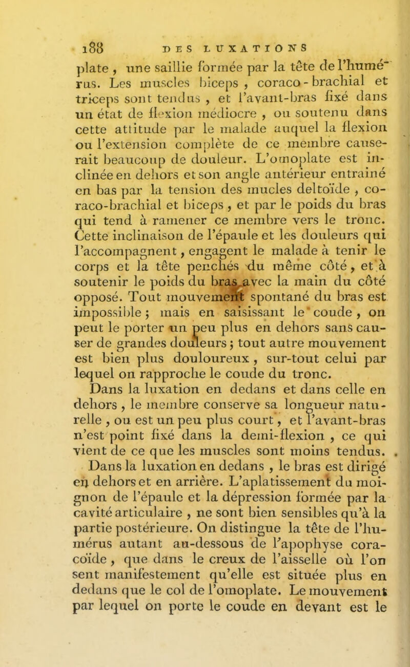 ])late , une saillie l’ormée par la tête de l’iiume rus. Les muscles biceps, coraco - brachial et triceps sont tendus , et l’avanl-bras fixé dans un état de flexion médiocre , ou soutenu dans cette attitude par le malade auquel la flexion ou l’extension complète de ce membre cause- rait beaucoup de douleur. L’omoj)late est in- clinée en dehors et son angle antérieur entrainé en bas par la tension des mucles deltoïde , co- raco-brachial et biceps , et par le poids du liras qui tend à ramener ce mendire vers le tronc. Cette inclinaison de l’épaule et les douleurs qui l’accompagnent, engagent le malade à tenir le corps et la tête penchés du même côté, et’à soutenir le poids du bra^^vec la main du côté opposé. Tout mouvemem; spontané du bras est impossible; mais en saisissant le‘coude, on peut le porter un peu plus en dehors sans cau- ser de grandes dotüeurs ; tout autre mouvement est bien plus douloureux , sur-tout celui par lequel on rapproche le coude du tronc. Dans la luxation en dedans et dans celle en dehors , le menibre conserve sa longueur natu- relle , ou est un peu plus court, et î’avant-bras n’est point fixé dans la demi-flexion , ce qui vient de ce que les muscles sont moins tendus. . Dans la luxation en dedans , le bras est dirigé eii dehors et en arrière. L’aplatissemeni: du moi- gnon de l’épaule et la dépression formée par la cavité articulaire , ne sont bien sensibles qu’à la partie postérieure. On distingue la tête de l’hu- mérus autant au-dessous de Fa])ophyse cora- cdide, que dans le creux de l’aisselle où l’on sent manifestement qu’elle est située plus en dedans que le col de l’omoplate. Le mouvement par lequel on porte le coude en devant est le