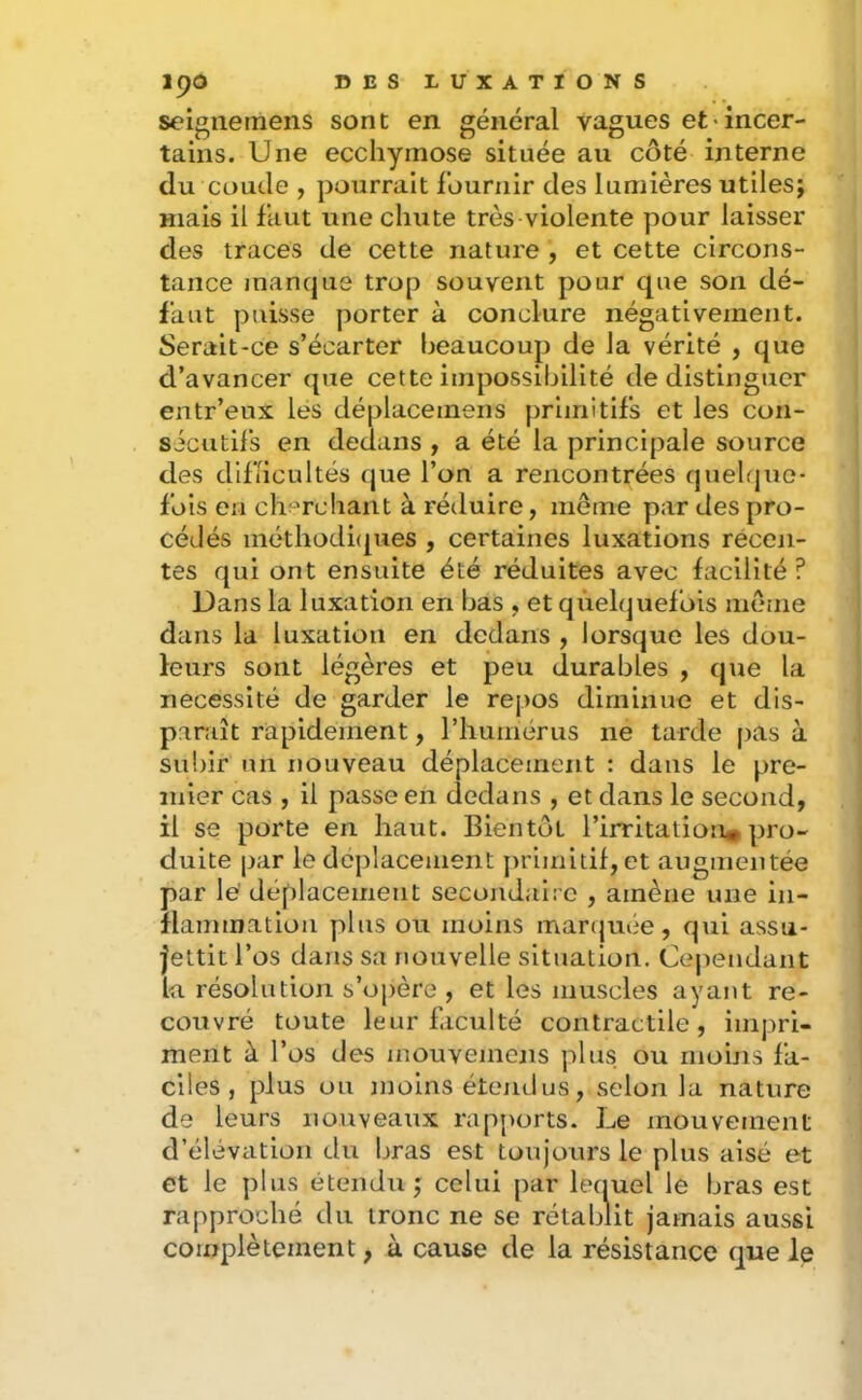soignemens sont en général vagues et'incer- tains. Une ecchymose située au côté interne du coude , pourrait fournir des lumières utiles; mais il faut une chute très violente pour laisser des traces de cette nature , et cette circons- tance manque trop souvent pour que son dé- faut puisse porter à conclure négativement. Serait-ce s’écarter beaucoup de la vérité , que d’avancer que cette impossibilité de distinguer entr’eux lés déplacemens primitifs et les con- sicutil's en dedans , a été la principale source des difficultés que l’on a rencontrées (juehjue- fois en clu^rchant à réduire, même par des pro- cédés méthodicpies , certaines luxations récen- tes qui ont ensuite été réduites avec facilité ? Dans la luxation en bas , et quelquefois même dans la luxation en dedans , lorsque les dou- leurs sont légères et peu durables , que la nécessité de garder le repos diminue et dis- paraît rapidement, riiumérus ne tarde pas à subir un nouveau déplacement : dans le pre- mier cas , il passe en dedans , et dans le second, il se porte en haut. Bientôt l’irritation^ pro- duite par le déplacement j)rimitif, et augmentée par lé déplacement secondaire , amène une in- flammation plus ou moins marcjuiie , qui assu- jettit l’os dans sa nouvelle situation. Cependant la résolution s’oj)ère , et les muscles ayant re- couvré toute leur faculté contractile, impri- ment à l’os des mouvemejis plus ou moins fa- ciles , plus ou moins étendus, selon la nature de leurs nouveaux rapports. Le mouvement d’élévation du bras est toujours le plus aisé et et le plus étendu ; celui par lequel le bras est rapproché du tronc ne se rétablit jamais aussi complètement, à cause de la résistance que le