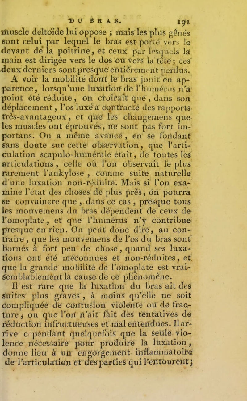 DU fi R A S. muscle deltoïde lui oppose ; mais les plus gênés sont celui par lequel le bras est poi*Je vers I3 devant de* la poitrine, et ceux par lescjuels la main est dirigée vers le dos ou vers la tête j ces deux derniers sont presque entièrement perdus. A voir la mobilité dont le liras jouit en ap- parence, lorsqu’une luxation de l’humérus n’a point été réduite, on croirait que , dans son déplacement, l’os luxé'a cqiitracté des rapports très-avantageux, et que les chaiigemens que les muscles ont éprouvés, ne sont pas fort im- portans. On a même avancé , en se fondant sans doute sur cette observation, que l’arii-* ciilation scapulo-humérale était, de toutes les articulations , celle où. l’on observait le plus rarement l’ankylose , cOinnie suite naturelle d’une luxation non-rç*duite. Mais si l’on exa-' mine l’état des choses de plus près, on pourra se convaincre que , daris ce cas , presque tous les mouvemens du bras dépendent de ceux de l’omoplate, et que l’humérus n’y contribue presque en rien. On peut donc dire, au con- traire , que les iiionveniens de l’os du bras sont bornés à fort peu de chose, quand ses luxa- tions ont été méconnues et non-réduites, et. que la grande mobilité de l’omoplate est vraL- semblablernént la cause de ce phénomène. Il est l'are que la luxation du bras ait des suites' plus graves , à moins (ju’elle ne soit Compliquée de Contusion violente oü de frac,- ttire, ou que Tort n’ait fait des tentatives de rédüction iilfrtictlleuses et niai entendues. Ilar- rive c ]>endânt quelquefois que la seule vio- lence néce'sSaire poiir produire la luxation, donne lieu à un engorgement inflamniatoire de farticulation et dès parties qui l’-eiitourèiif ;