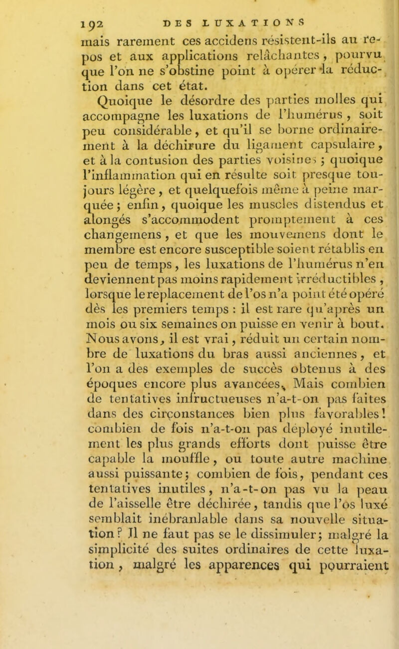mais rarement ces accidens résisteiit-ils au re- pos et aux applications relâchantes, pourvu que ron ne s’otastine point à opérer *la réduc- tion dans cet état. Quoique le désordre des parties molles qui accompagne les luxations de l’humérus , soit peu considérable, et qu’il se borne ordinaire- ment à la déchirure du ligament capsulaire, et à la contusion des parties voisine:; j quoique rinllammation qui en résulte soit presque tou- jours légère , et quelquefois meme à peine mar- quée ; enfin, quoique les muscles distendus et alongés s’accommodent pronq)tenient à ces changemens , et que les mouvejnens dont le memiDre est encore susceptible soient rétablis en peu de temps, les luxations de l’humérus n’en deviennent pas moins rapidement irréductibles , lorsque lerejilacement de l’os n’a point été opéré dès les premiers temps : il est rare qu’après un mois ou six semaines on puisse en venir à bout. Nous avons, il est vrai, réduit un certain nom- bre de luxations du bras aussi anciennes, et l’on a des exemples de succès obtenus à des époques encore plus avancées^ Mais combien de tentatives infructueuses n’a-t-on ptis faites dans des circonstances bien plus favorables î combien de fois n’a-t-on pas déployé inutile- ment les plus grands efforts dont jmisse être capable la mouffle, ou toute autre machine aussi puissante) combien de fois, pendant ces tentatives inutiles, n’a-t-on pas vu la peau de l’aisselle être déchirée, tandis que l’os luxé semblait inébranlable dans sa nouvelle situa- tion? J1 ne faut pas se le dissimuler) malgré la simplicité des suites ordinaires de cette luxa- tion , malgré les apparences qui pourraient