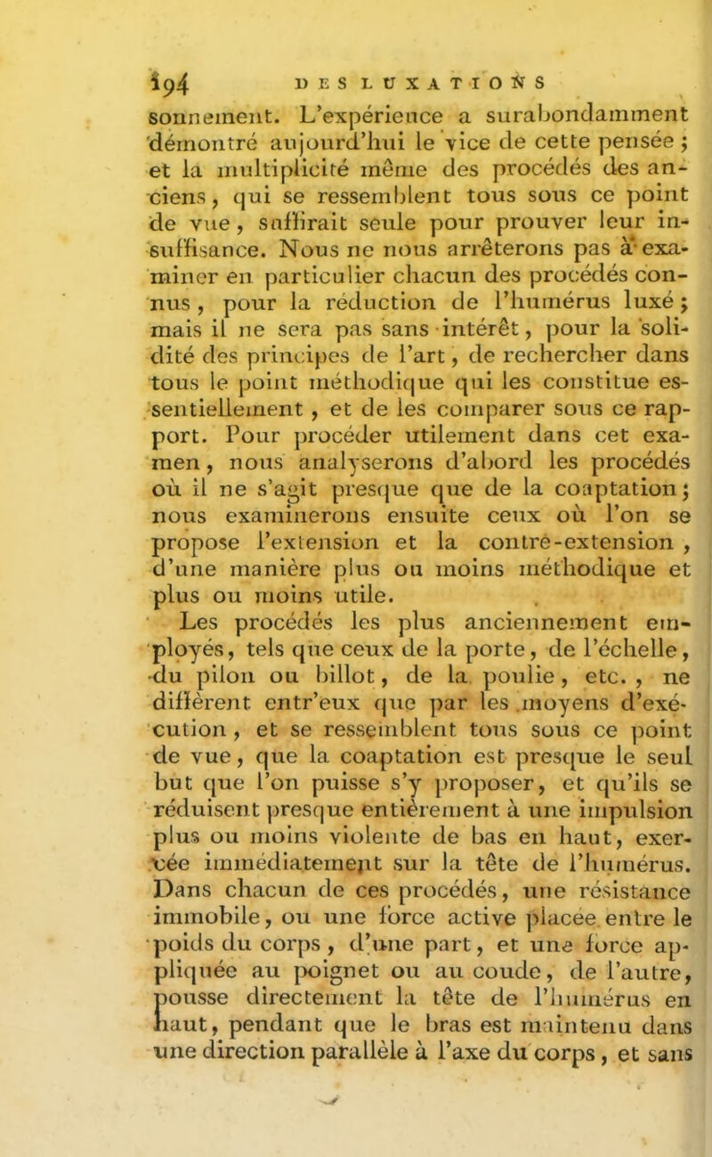 sorinement. L’expérience a suraijondamment 'démontré aujourd’hui le vice de cette pensée ; et la multiplicité même des procédés des an- ciens, qui se ressemblent tous sous ce point de vue, snfhrait seule pour prouver leur in- suffisance. Nous ne nous arrêterons pas à* exa- miner en particulier chacun des procédés con- nus , pour la réduction de l’humérus luxé ; mais il ne sera pas sans intérêt, pour la soli- dité des principes de l’art, de rechercher dans tous le point niéthodifjue qui les constitue es- sentiellement , et de les comparer sous ce rap- port. Pour procéder utilement dans cet exa- men, nous analyserons d’abord les procédés où il ne s’agit pres(}ue que de la coaptation j nous examinerons ensuite ceux où l’on se propose l’extension et la contré-extension , d’une manière plus ou moins méthodique et plus ou moins utile. Les procédés les plus anciennement em- ployés, tels que ceux de la porte, de l’échelle, •du pilon ou billot, de la poulie, etc. , ne diffèrent entr’eux que par les .moyens d’exé- cution , et se resseinblent tous sous ce ])oint de vue, que la coaptation est presque le seul but que l’on puisse s’y proposer, et qu’ils se réduisent presque entièrement à une impulsion plus ou moins violente de bas en haut, exer- \;ée immédiatemejit sur la tête de l’humérus. Dans chacun de ces procédés, une résistance immobile, ou une force active ]>lacee. entre le •poids du corps , d’une part, et une force ap- pliquée au |X)ignet ou au coude, de l’autre, JDOusse directement la tête de riiumérus en laut, pendant que le bras est maintenu dans une direction parallèle à l’axe du corps, et sans