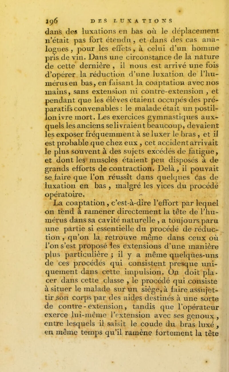 dans des luxations en bas où le déplacement n’était pas fort étendu , et dans des cas ana- logues , pour les elfets, à celui d’un homme pris de vin. Dans une circonstance de la nature de cette dernière , il nous est arrivé une fois d’opérer la réduction d’une luxation de l’hu- mérus en bas, en faisant la coaptation avec nos mains, sans extension ni contre-extension , et pendant que les élèves étalent occupés des pré- paratifs convenables : le malade était un ))Ostil- lonivre mort. Les exercices gymnastiques aux- quels les anciens selivraient beaucoup, devaient les exposer fréquemment à se luxer le bras , et ii est probable que chez eux , cet accident arrivait le plus souvent à des sujets excédés de fatigue, et dont les* muscles étaient peu disposés à de grands efforts de contraction. Delà, il pouvait se faire que l’on réussît dans quehjues éas de luxation en bas , malgré les vices du procédé opératoire. La coaptation, c’est-à-dire l’effort par lequel on tënd a ramener directement la tête de l’hu- mérus dans sa cavité naturelle , a toujours paru une partie si essentielle du procédé de réduc- tion , qu’on la retrouve même dans ceux où l’on s’est proposé les extensions d’une manière plus particulière j il y a même quelques-uns de ces procédés qui consistent y)re3que uni- quement dans cette impulsion, üii doit pla- cer dans cette classe , le procédé qui consiste à situer le malade sur un siège, à faire assujet- tir ^on corps par des aides destinés à une sorte de contre - extension, tandis (jue l’opérateur exerce lui-même l’extension avec ses genoux, entre lesquels il saisit le coude du bras luxé , en même temps qu’il ramène fortement la tête