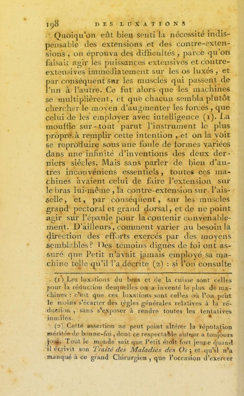 Quoiqu’on eût bien senti la nécessité indis- pensable des extensions et des contre-exten- sions , on éprouva des diiïiGultés , parce qu’on i’aisait noir les jmissances extensives et contre- extensives immédiatement sur les os luxés, et par conséquent sar les muscles qui passent de i’iin à l’autre. Ce fut alors que les macliines se multiplièrent, et què chacun sembla plutôt chercher le moven d’augmenter les forces , que celui de les employer avec intelligence (i). La mouffle sur- tout parut l’instrument le plus propré.à remplir cette intention , et on la voit se reproduire sous une foule de formes variées dans une infinité d’inventions des deux der- niers siècles. Mais sans parler de bien d’au- tres inconvéniens essentiels, toutes ces ma- chines avaient celui de faire l’extension sur le bras lui-même , la contre-extension sur l’ais- selle, et, par conséquent, sur les muscles grand pectoral et grand dorsal, et de ne point agir sur l’épaule pour la contenir convenable- ment. D’ailleurs, comment varier au besoin la direction des efforts exercés par des moyens sembb’.bles? Des témoins dignes de fol ont as- suré que Petit n’avait jamais employé sa ma- chine telle qu’il l’a décrite (2) : si l’on consulte . (i ) Lps luxations du bras et (le la cuisse sont celles pour la réduclion desquelles on a inventif le plus de ma- cliines : c’fest que ces liixalions sont celle.s où l’on peut le Hioins s’écarter des i.ègles générales relatives <à la ré- duction , sans s’exposer à rendre toutes les tentatives inutiles. * (2), Cette assertion ne peut point altérer la réputation méritée de bonne-foi, dont ce respectable aiite,ur a toujours joui. Tout le m(.>nde sait que J’etit étoît fort jeune quand il écrivit son 1 raité des Maladies des Os ] et qu’il n’a manqué à ce grand Cliirurgien , que l’occasion d’exercer