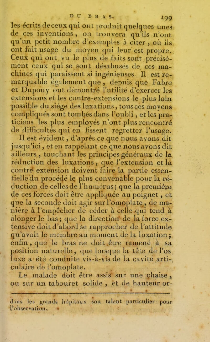 les écrits de ceux qui ont j^roduit quelques unes de ces inventions, ou trouvera qu’ils n’ont qu’un petit nombre d’exemples à citer , où ils ont fait usage du moyen qui leur est propre. Ceux qui ont vu le plus de faits sont précisé- ment ceux qui se sont désabusés de. ces ma- chines qui paraissent si ingénieuses II est re- marquable également que , depuis que Fabre et Dupouy ont démontré futilité d’exercer les extensions et les contre-extensions le plus loin possible du siège des luxations, touscês moyens coiripliqués sont toml:)és dans l’oubü , et les pra- ticiens les j)lus employés n’ont plus rencontré de difficultés qui en fissent regretter l’usage. Il est évident, d’après ce que nous avons dit jusqu’ici, et en rappelant ce que nous avons dit ailleurs , touchant les principes généraux de la réduction des luxations, que l’extension et la contré- extension doivent faire la partie essen- tielle du procédé le plus convenable pour la ré- duction de celles de l’humérus J que la première de ces forces doit être appliquée au poignet, et que la seconde doit agir sur l’omoplate, de ma- nière à l’empêcher de céder à celle .(jui tend à alonger le bas j que la direction' de la force ex- tensive doit d’abord se rapprocher de l’attitude qu’avait le membre au moment de la luxation j enfin , que le bras ne doit .être ramené à sa position naturelle, que lorsque la tête de l’os luxé a-été conduite vis-à-vis de la cavité arti- culaire de l’omoplate. Le malade doit être assis sur une chaise , ou sur un tabouret solide , èt de hauteur or- dans les grands hôpitaux son talent particulier pour l’observation. •
