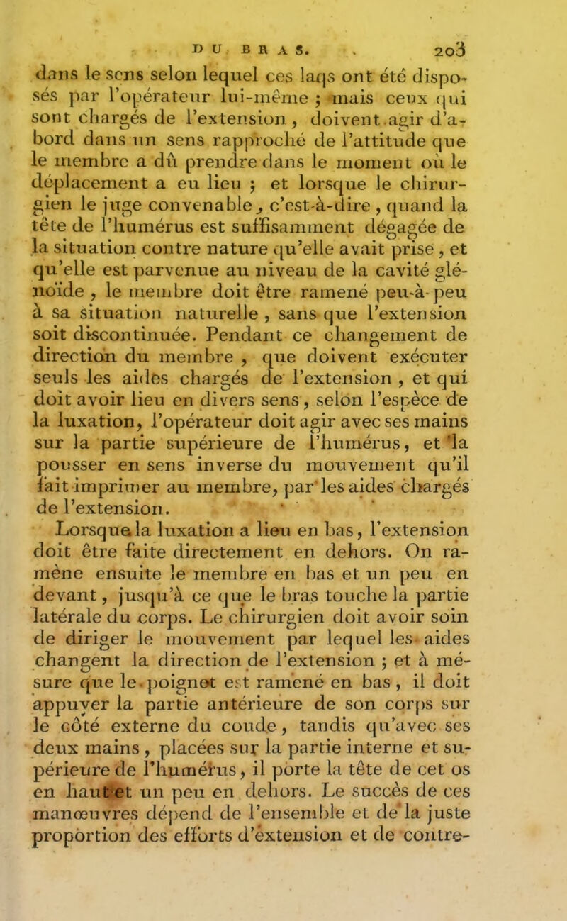 dans le sens selon lequel ces latjs ont été dispo- sés par l’opérateur lui-inéiiie ; *mais ceux qui sont chargés de l’extension , doivent.agir d’a- bord dans un sens rapproché de l’attitude que le membre a du prendre dans le moment où le déplacement a eu lieu j et lorsque le chirur- gien le juge convenable^ c’est à-dire , quand la tête de l’humérus est suffisamment déeafiée de k. . , ,, . O ^ situation contre nature qu elle avait prise, et qu’elle est parvenue au niveau de la cavité glé- noïde , le meinbre doit être ramené peu-à-peu à sa situation naturelle, sans que l’extension soit discontinuée. Pendant ce changement de direction du membre , que doivent exécuter seuls les aides chargés de l’extension , et qui doit avoir lieu en divers sens, selon l’espèce de la luxation, l’opérateur doit agir avec ses mains sur la partie supérieure de l’humérus, et 'la pousser en sens inverse du mouvement qu’il fait imprimer au membre, par'les aides cltargés de l’extension. Lorsque la luxation a lieu en bas, l’extension doit être faite directement en dehors. On ra- mène ensuite le membre en bas et un peu en devant, jusqu’à ce que le bras touche la partie latérale du corps. Le chirurgien doit avoir soin de diriger le mouvement par lequel les- aides changent la direction de l’extension ; et à mé- sure que le.poignet est ramené en bas, il doit appuyer la partie antérieure de son corps sur le côté externe du coude, tandis qu’avec ses deux mains , placées sur la partie interne et su- périeure de l’huméius, il porte la tête de cet os en haut et un peu en dehors. Le succès de ces manœuvres dépend de l’ensemble et de’la juste proportion des efforts d’èxtension et de contre-