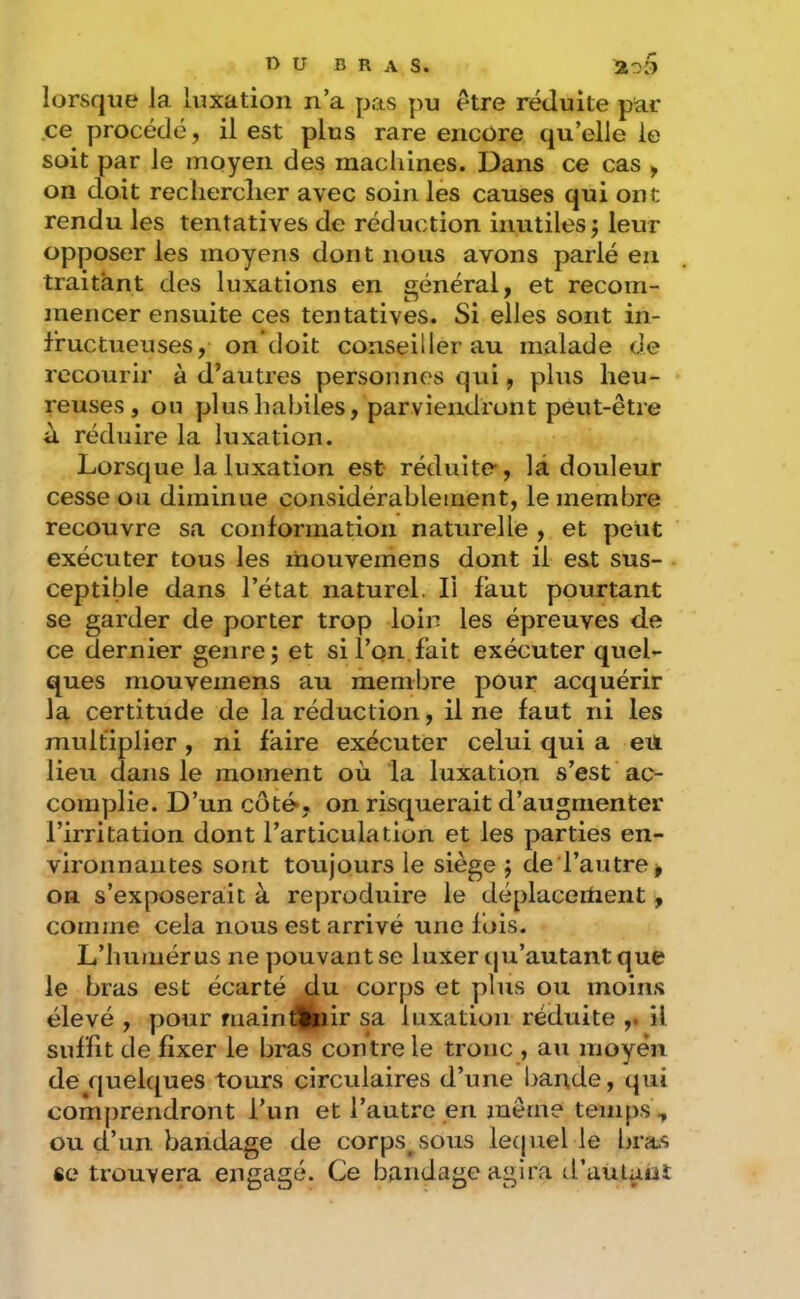lorsque la luxation n’a pas pu etre réduite par ce procédé, il est plus rare encore qu’elle le soit par le moyen des machines. Dans ce cas ^ on doit recherclier avec soin les causes qui ont rendu les tentatives de réduction inutiles j leur opposer les moyens dont nous avons parlé en traitant des luxations en énéral, et recom- mencer ensuite ces tentatives. Si elles sont in- fructueuses, on doit conseiller au malade de recourir à d’autres personnes qui, plus heu- reuses, on plus habiles, parviendront peut-être à réduire la luxation. Lorsque la luxation est réduite-, là douleur cesse ou diminue considérablement, le membre recouvre sa conformation naturelle , et petit exécuter tous les mouvemens dont il est sus- ceptible dans l’état naturel. Il faut pourtant se garder de porter trop loin les épreuves de ce dernier genre; et si l’on.fait exécuter quel- ques mouvemens au membre pour acquérir la certitude de la réduction, il ne faut ni les multiplier , ni faire exécuter celui qui a eu lieu dans le moment où la luxation s’est ac- complie. D’un côt&, on risquerait d’augmenter l’irritation dont l’articulation et les parties en- vironnantes sont toujours le siège ; de l’autre > on s’exposerait à reproduire le déplacertient, comme cela nous est arrivé une fois. L’humérus ne pouvant se luxer qu’autant que le bras est écarté du corps et plus ou moins élevé , pour maintenir sa luxation réduite ,. il suffit de fixer le bras contre le tronc , au moyen de quelques tours circulaires d’une bande, qui comprendront l’un et l’autre en même temps, ou d’un bandage de corps^sous lecpiel le bras «e trouvera engagé. Ce bandage agira traulant